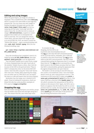 Tutorial
raspberrypi.org/magpi 49July 2016
Editing and using images
When the game begins, an image of a chicken is
displayed. This is loaded from a file called chick.png,
which is stored in the same folder as your egg drop
program file. You can create your own images to
display throughout the game and use the code
sense.load_image(chick.png) on line 34,
replacing the file name ‘chick.png’ with the
name of your file. An effective tool to create an
image is RPi 8x8 Grid Draw, a superb on-screen
program that enables you to manipulate the
LEDs in real time. You can change the colours,
rotate them, and then export the image as code
or as an 8×8 PNG file. First, we need to install the
‘Python PNG library’ – open a terminal window and
type: sudo pip3 install pypng. After this has
finished installing, type:
git clone https://github.com/jrobinson-uk/
RPi_8x8GridDraw
Once the installation has completed, move to its
folder by typing cd RPi_8x8GridDraw, then type
python3 sense_grid.py to run the application.
The Grid Editor enables you to select from a range
of colours displayed down the right-hand side of
the window. Simply choose a colour, then click the
location of the LED on the grid and select ‘Play on
LEDs’ to display the colour on the Sense HAT LED
matrix. Clear the LEDs using the ‘Clear Grid’ button
then start over. Finally, when exporting the image,
you can either save as a PNG file or you can export
the layout as code and import that into your program.
Remember that the image size is limited to 8×8
pixels. If you’re looking for inspiration, check out
Johan Viet who has some excellent examples of
8×8-pixel art (magpi.cc/1SrqGDm).
Dropping the egg
Both the basket and egg mechanics are similar, except
that the basket only moves left and right along the x
axis. This means that the y axis value stays static.
To simulate the egg
dropping, the first LED is set
in position and coloured yellow (line 46).
The egg_x is the value the LED’s horizontal position
at the top of the matrix; remember, this is selected
at random at the start of each drop. The egg_y value
refers to the LED’s vertical position. The LED is then
coloured black, giving the impression that it’s no longer
there (line 63). The egg_y value is increased by one,
which moves to the LED down one place (line 64). Then
that LED is coloured yellow, giving the appearance that
the egg has dropped down one space (line 65).
The basket is set by turning on one LED (line 47);
this creates a nice brownish colour. Since the basket
doesn’t move up, the y value position is set to 7. The
orientation of the Sense HAT is taken using pitch =
sense.get_orientation()['pitch'] on line 55. This
value is fed into a function called basket_move (line
18), which calculates the new position of the LED in
relation to the amount of tilt. Again, the LED is set to
black so it appears that the basket has left its current
position (line 62). Lastly, the new position is set using
sense.set_pixel(basket_x, 7, [139, 69, 19]),
where basket_x is the new value of the position of
the LED along the bottom of the matrix.
Below To make
the game more
interesting, the
egg is dropped
from a random
position each time
a new egg falls
Language
PYTHON
DOWNLOAD:
magpi.cc/1teCX7Y
EGG DROP GAME
Above Once the
egg is on the
bottom line of
LEDs, its position
is compared with
the position of
the basket
Figure out the positions of the LEDs
using the graphical interface
 