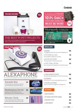 ALEXAPHONEThis very Seventies telephone has been souped up with a Raspberry Pi
A tiny karaoke box that lets you belt out
your favourite pop song at full volume
Raspberry Pis that bring you honey,
although there are some bees involved
32
A clock that keeps track of Bitcoin stats
and can store some money in it as well
Karaoke Box	 34
Beekeeping Server	 36
Bitcoin Clock	 38
YOUR PROJECTS
Contents
raspberrypi.org/magpi 5July 2016
> NEWS	 06
The biggest stories from the world of Raspberry Pi
> TECHNICAL FAQ	 70
Got a problem? Maybe we can help...
> BOOK REVIEWS	 86
The best reads for coders and hackers
> THE FINAL WORD	 97
More musings from Raspberry Pi’s Matt Richardson
REGULARS
> MOTOZERO	 80
> PI ZERO MOTOR SHIM	 82
> RASPIO HAT	 83
> CHICKBOT	 84
REVIEWS
COMMUNITY
> THIS MONTH IN PI	 88
We round up other goings-on in the Pi community
> EVENTS	 90
Get involved in a community gathering near you
> YOUR LETTERS	 92
Talk to us about the magazine or Raspberry Pi
Cute critters and the Raspberry Pis that people use to control
them or make them famous on the internet
THE BIG FEATURE
72
THE BEST PI PET PROJECTS
8An amazing 500,000 Raspberry Pis were
sold in a single month
RASPBERRY PI SALES
95
In association with
 