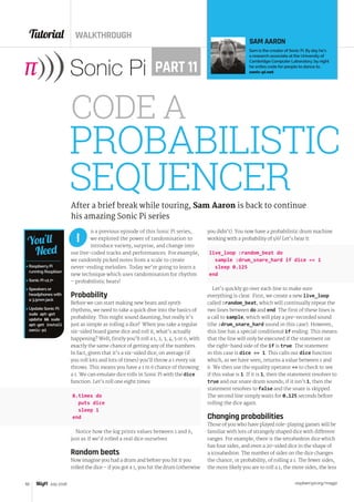 Tutorial WALKTHROUGH
raspberrypi.org/magpi50 July 2016
n a previous episode of this Sonic Pi series,
we explored the power of randomisation to
introduce variety, surprise, and change into
our live-coded tracks and performances. For example,
we randomly picked notes from a scale to create
never-ending melodies. Today we’re going to learn a
new technique which uses randomisation for rhythm
– probabilistic beats!
Probability
Before we can start making new beats and synth
rhythms, we need to take a quick dive into the basics of
probability. This might sound daunting, but really it’s
just as simple as rolling a dice!  When you take a regular
six-sided board game dice and roll it, what’s actually
happening? Well, firstly you’ll roll a 1, 2, 3, 4, 5 or 6, with
exactly the same chance of getting any of the numbers.
In fact, given that it’s a six-sided dice, on average (if
you roll lots and lots of times) you’ll throw a 1 every six
throws. This means you have a 1 in 6 chance of throwing
a 1. We can emulate dice rolls in Sonic Pi with the dice
function. Let’s roll one eight times:
8.times do
  puts dice
  sleep 1
end
Notice how the log prints values between 1 and 6,
just as if we’d rolled a real dice ourselves.
Random beats
Now imagine you had a drum and before you hit it you
rolled the dice – if you got a 1, you hit the drum (otherwise
I
PROBABILISTIC
SEQUENCERAfter a brief break while touring, Sam Aaron is back to continue
his amazing Sonic Pi series
SAM AARON
Sam is the creator of Sonic Pi. By day he’s
a research associate at the University of
Cambridge Computer Laboratory; by night
he writes code for people to dance to.
sonic-pi.netPART 11

 Raspberry Pi
running Raspbian
 Sonic Pi v2.7+
 Speakers or
headphones with
a 3.5mm jack
 Update Sonic Pi:
sudo apt-get
update  sudo
apt-get install
sonic-pi
You’ll
Need
you didn’t). You now have a probabilistic drum machine
working with a probability of 1/6! Let’s hear it:
live_loop :random_beat do
  sample :drum_snare_hard if dice == 1
  sleep 0.125
end
Let’s quickly go over each line to make sure
everything is clear. First, we create a new live_loop
called :random_beat, which will continually repeat the
two lines between do and end. The first of these lines is
a call to sample, which will play a pre-recorded sound
(the :drum_snare_hard sound in this case). However,
this line has a special conditional if ending. This means
that the line will only be executed if the statement on
the right-hand side of the if is true. The statement
in this case is dice == 1. This calls our dice function
which, as we have seen, returns a value between 1 and
6. We then use the equality operator == to check to see
if this value is 1. If it is 1, then the statement resolves to
true and our snare drum sounds; if it isn’t 1, then the
statement resolves to false and the snare is skipped.
The second line simply waits for 0.125 seconds before
rolling the dice again.
Changing probabilities
Those of you who have played role-playing games will be
familiar with lots of strangely shaped dice with different
ranges. For example, there is the tetrahedron dice which
has four sides, and even a 20-sided dice in the shape of
a icosahedron. The number of sides on the dice changes
the chance, or probability, of rolling a 1. The fewer sides,
the more likely you are to roll a 1; the more sides, the less
CODE A
 
