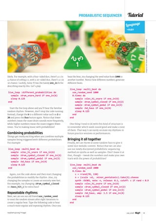 Tutorial
raspberrypi.org/magpi 51July 2016
PROBABLISTIC SEQUENCER
likely. For example, with a four-sided dice, there’s a 1 in
4 chance of rolling a 1; with a 20-sided dice, there’s a 1 in
20 chance. Luckily, Sonic Pi has the handy one_in fn for
describing exactly this. Let’s play:
live_loop :different_probabilities do
  sample :drum_snare_hard if one_in(6)
  sleep 0.125
end
Start the live loop above and you’ll hear the familiar
random rhythm. However, don’t stop the code running.
Instead, change the 6 to a different value such as 2 or
20 and press the Run button again. Notice that lower
numbers mean the snare drum sounds more frequently,
while higher numbers mean the snare triggers fewer
times. You’re making music with probabilities!
Combining probabilities
Things get really exciting when you combine multiple
samples being triggered with different probabilities.
For example:
live_loop :multi_beat do
  sample :elec_hi_snare if one_in(6)
  sample :drum_cymbal_closed if one_in(2)
  sample :drum_cymbal_pedal if one_in(3)
  sample :bd_haus if one_in(4)
  sleep 0.125
end
Again, run the code above and then start changing
the probabilities to modify the rhythm. Also, try
changing the samples to create an entirely new feel.
For example, try changing :drum_cymbal_closed
to :bass_hit_c for extra bass!
Repeatable rhythms
Next, we can use our old friend use_random_seed
to reset the random stream after eight iterations to
create a regular beat. Type the following code to hear
a much more regular and repeating rhythm. Once you
hear the beat, try changing the seed value from 1000 to
another number. Notice how different numbers generate
different beats.
live_loop :multi_beat do
  use_random_seed 1000
  8.times do
    sample :elec_hi_snare if one_in(6)
    sample :drum_cymbal_closed if one_in(2)
    sample :drum_cymbal_pedal if one_in(3)
    sample :bd_haus if one_in(4)
    sleep 0.125
  end
end
One thing I tend to do with this kind of structure is
to remember which seeds sound good and make a note
of them. That way I can easily recreate my rhythms in
future practice sessions or performances.
Bringing it all together
Finally, we can throw in some random bass to give it
some nice melodic content. Notice that we can also
use our newly discovered probabilistic sequencing
method on synths as well as samples. Don’t leave it at
that, though – tweak the numbers and make your own
track with the power of probabilities!
Language
RUBY
ImagebyChrisYarzab.magpi.cc/28IxWwp(CCBY2.0)
live_loop :multi_beat do
  use_random_seed 2000
  8.times do
    c = rrand(70, 130)
    n = (scale :e1, :minor_pentatonic).take(3).choose
    synth :tb303, note: n, release: 0.1, cutoff: c if rand  0.9
    sample :elec_hi_snare if one_in(6)
    sample :drum_cymbal_closed if one_in(2)
    sample :drum_cymbal_pedal if one_in(3)
    sample :bd_haus, amp: 1.5 if one_in(4)
    sleep 0.125
  end
end
 