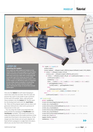 Tutorial
raspberrypi.org/magpi 55July 2016
MIXED UP
that sets the tokens list will need changing to
match the cards that you have. Run the code and
present the cards to any reader to get a printout
of the card’s ID number. Next, copy and paste
these numbers into the tokens list. Do the same
for the background cards with the backToken
list. Now run the program again and see what card
generates what picture, then stick a printout of
that picture on the card.
You can swap the reader associated with the
head and feet by changing the headReader and
feetReader variables. This needs to be done to
make the display match the reader positions of the
reader box if you have it the inverse way up. If the
images you have drawn are not quite aligned, we
have written a program to nudge them into place,
which you can also find in the GitHub repo.
for reader in range(0,3):
setMux(reader)
(status,TagType) = mfRaeder[reader].MFRC522_Request(mfRaeder[reader].PICC_REQIDL)
if status == mfRaeder[reader].MI_OK:
(status,uid) = mfRaeder[reader].MFRC522_Anticoll()
if status == mfRaeder[reader].MI_OK and cardPresent[reader] == False :
cardPresent[reader] = True
needRedraw = True
token = (uid[0]  24) | (uid[1]  16) | (uid[2]  8) | uid[3]
if getImageNumber(token) != 0 :
cardID[reader] = getImageNumber(token)
else:
setBackground(token,reader)
print Card reader,reader,hex(token).rstrip(L)
else :
cardPresent[reader] = False # no card present
def drawScreen():
global needRedraw
screen.blit(backImage[background],(0,0))
screen.set_clip(headRect)
screen.blit(card[cardID[headReader]],(0,0)) # change 0 to 2 for inverse
screen.set_clip(bodyRect)
screen.blit(card[cardID[bodyReader]],(0,0))
screen.set_clip(feetRect)
screen.blit(card[cardID[feetReader]],(0,0)) # change 2 to 0 for inverse
screen.set_clip(None)
pygame.display.update()
needRedraw = False
STEP-02
Attaching the readers
First, solder the right-angled pin headers on the
reader PCB. Now, make up lengths of 8-way ribbon
cable connectors to connect to the reader switch.
Mark each end of the cable with a small white dot
so you don’t get it the wrong way round. At this
stage, it’s worth testing that all three readers work.
As the readers are affected by metal, it’s important
to use as little metal as possible in constructing
the box. Also, the readers interfere with each
other, reducing the range, so mount them at least
70mm apart.
 