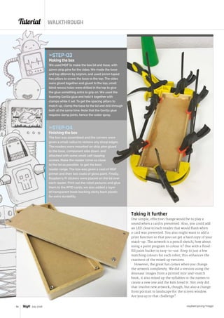 Tutorial WALKTHROUGH
raspberrypi.org/magpi56 July 2016
Taking it further
One simple, effective change would be to play a
sound when a card is presented. Also, you could add
an LED close to each reader that would flash when
a card was presented. You also might want to add a
print function so that you can get a hard copy of your
mash-up. The artwork is a pencil sketch; how about
using a paint program to colour it? One with a flood-
fill paint bucket is easy-to-use. Keep to just a few
matching colours for each robot; this enhances the
craziness of the mixed up versions.
However, the great fun comes when you change
the artwork completely. We did a version using the
dinosaur images from a printed mix-and-match
book; it also mixed up the syllables in the names to
create a new one and the kids loved it. Not only did
that involve new artwork, though, but also a change
from portrait to landscape for the screen window.
Are you up to that challenge?
STEP-03
Making the box
We used MDF to make the box lid and base, with
12mm strip pine for the sides. We made the base
and top 280mm by 105mm, and used 10mm taped
hex pillars to screw the base to the top. The sides
were glued together and glued to the top; small
blind recess holes were drilled in the top to give
the glue something extra to grip on. We used the
foaming Gorilla glue and held it together with
clamps while it set. To get the spacing pillars to
match up, clamp the base to the lid and drill through
both at the same time. Note that the Gorilla glue
requires damp joints, hence the water spray.
STEP-04
Finishing the box
The box was assembled and the corners were
given a small radius to remove any sharp edges.
The readers were mounted on strip pine glued
to the base, component side down, and
attached with some small self-tapping
screws. Make the reader come as close
to the lid as possible to get the best
reader range. The box was given a coat of MDF
primer and then two coats of gloss paint. Finally,
Raspberry Pi stickers were placed on the lid over
each reader. Print out the robot pictures and glue
them to the RFID cards; we also added a layer
of transparent book-backing sticky back plastic
for extra durability.
 