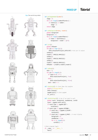 Tutorial
raspberrypi.org/magpi 57July 2016
MIXED UP
def getImageNumber(number):
image = 0
for i in range(0,numberOfCards+1) :
if tokens[i] == number:
image = i
return image
def setBackground(token, reader):
global background
background = 0
for i in range(0,numberOfBacks):
if token == backToken[i]:
background = reader + (i*3)
def init():
global mfRaeder
for pin in range (0,3):
GPIO.setup(muxPins[pin],GPIO.OUT) # mux pin to output
setMux(0)
reader1 = MFRC522.MFRC522()
setMux(1)
reader2 = MFRC522.MFRC522()
setMux(2)
reader3 = MFRC522.MFRC522()
mfRaeder = [reader1,reader2,reader3]
def setMux(n):
mask = 1;
for pin in range(0,3):
if (mask  n) != 0 :
GPIO.output(muxPins[pin], True)
else :
GPIO.output(muxPins[pin], False)
mask = mask  1
def terminate(): # close down the program
print (Closing down)
GPIO.cleanup()
pygame.quit() # close pygame
os._exit(1)
def checkForEvent(): # see if we need to quit
global nextF, background, needRedraw, cardID
event = pygame.event.poll()
if event.type == pygame.QUIT :
terminate()
if event.type == pygame.KEYDOWN :
if event.key == pygame.K_ESCAPE :
terminate()
if event.key == pygame.K_SPACE : # reset display
background = 0
needRedraw = True
for i in range(0,3):
cardID[i] = 0
# Main program logic:
if __name__ == '__main__':
main()
Fig 2 The cast of crazy robots
 