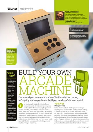 Tutorial STEP BY STEP
raspberrypi.org/magpi58 July 2016
 7˝ LCD screen
and HDMI driver
board (eBay)
 Picade PCB
(pimoroni.com)
 Zippy ball top
arcade stick
(eBay)
 2.8mm  4.8mm
Arcade daisy
chain wires
(eBay)
 Female A panel
mount USB
socket (eBay)
 8× 30mm
Arcade buttons
(modmypi.com)
 2× 3-inch, 4-ohm,
3W speakers
(modmypi.com)
 Various 12.7mm
stand-offs
(modmypi.com)
You’ll
Need
he Raspberry Pi is a perfect choice for an
arcade emulator, given its size, power, cost,
and flexibility. There are many Pi-powered
arcades available, some DIY and pre-built or kit-
based, but in this multi-part special we’ll be showing
you how to build your own from scratch! Over the next
few months, you will learn the basics of laser cutting
your own cabinet, wiring together arcade controls,
and setting up RetroPie for your very own home-made
RaspCade! In this tutorial, we’ll be looking at what
you’ll need to get underway...
STEP-01
Plan your build
Before starting to build the RaspCade, we thought
carefully about what would be needed and how to keep
it simple. We used an LCD screen that was to hand,
but any 7-inch screen should fit! The trickiest part was
designing the cabinet, but this should now be as simple
as downloading the files and getting them cut by a laser
cutter. The parts list is not set in stone, but pay attention
to dimensions, particularly the buttons and panel mount
parts, as the cabinet is designed for our build in mind.
T
Ever wanted your own arcade machine? In this multi-part series,
we’re going to show you how to build your own RaspCade from scratch
MAKE A
PROTOTYPE
A prototype
cabinet was
made out of
paper before
laser cutting,
to make sure
it worked.
WESLEY ARCHER
Self-taught Raspberry Pi enthusiast,
founder of Raspberry Coulis, and guide
writer for Pi Supply and Cyntech. Enjoys
trying out new Pi projects and sharing them!
raspberrycoulis.co.uk
@RaspberryCoulis
facebook.com/raspberrycoulis
BUILD YOUR OWN
ARCADE
MACHINE
Download the files to laser
cut your very own RaspCade
cabinet like this one
Play your favourite video
games using RetroPie
 