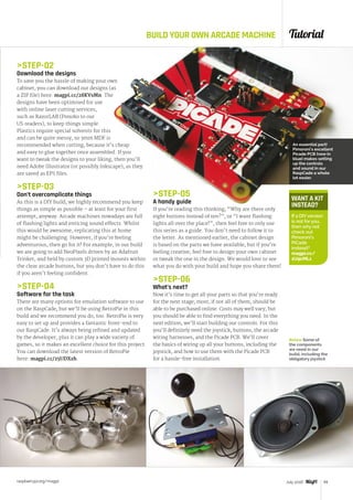 Tutorial
raspberrypi.org/magpi 59July 2016
BUILD YOUR OWN ARCADE MACHINE
STEP-02
Download the designs
To save you the hassle of making your own
cabinet, you can download our designs (as
a ZIP file) here: magpi.cc/28KVsMn. The
designs have been optimised for use
with online laser cutting services,
such as RazorLAB (Ponoko to our
US readers), to keep things simple.
Plastics require special solvents for this
and can be quite messy, so 3mm MDF is
recommended when cutting, because it’s cheap
and easy to glue together once assembled. If you
want to tweak the designs to your liking, then you’ll
need Adobe Illustrator (or possibly Inkscape), as they
are saved as EPS files.
STEP-03
Don’t overcomplicate things
As this is a DIY build, we highly recommend you keep
things as simple as possible – at least for your first
attempt, anyway. Arcade machines nowadays are full
of flashing lights and enticing sound effects. Whilst
this would be awesome, replicating this at home
might be challenging. However, if you’re feeling
adventurous, then go for it! For example, in our build
we are going to add NeoPixels driven by an Adafruit
Trinket, and held by custom 3D printed mounts within
the clear arcade buttons, but you don’t have to do this
if you aren’t feeling confident.
STEP-04
Software for the task
There are many options for emulation software to use
on the RaspCade, but we’ll be using RetroPie in this
build and we recommend you do, too. RetroPie is very
easy to set up and provides a fantastic front-end to
our RaspCade. It’s always being refined and updated
by the developer, plus it can play a wide variety of
games, so it makes an excellent choice for this project.
You can download the latest version of RetroPie
here: magpi.cc/25UDXzh.
WANT A KIT
INSTEAD?
If a DIYversion
is not for you,
then why not
check out
Pimoroni’s
PiCade
instead?
magpi.cc/
1U9cMLz
STEP-05
A handy guide
If you’re reading this thinking, “Why are there only
eight buttons instead of ten?”, or “I want flashing
lights all over the place!”, then feel free to only use
this series as a guide. You don’t need to follow it to
the letter. As mentioned earlier, the cabinet design
is based on the parts we have available, but if you’re
feeling creative, feel free to design your own cabinet
or tweak the one in the design. We would love to see
what you do with your build and hope you share them!
STEP-06
What’s next?
Now it’s time to get all your parts so that you’re ready
for the next stage; most, if not all of them, should be
able to be purchased online. Costs may well vary, but
you should be able to find everything you need. In the
next edition, we’ll start building our controls. For this
you’ll definitely need the joystick, buttons, the arcade
wiring harnesses, and the Picade PCB. We’ll cover
the basics of wiring up all your buttons, including the
joystick, and how to use them with the Picade PCB
for a hassle-free installation.
An essential part!
Pimoroni’s excellent
Picade PCB (now in
blue) makes setting
up the controls
and sound in our
RaspCade a whole
lot easier.
Below Some of
the components
we need in our
build, including the
obligatory joystick
 