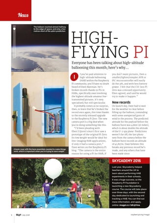 raspberrypi.org/magpi6 July 2016
News
f you’ve paid attention to
high-altitude ballooning
(HAB) within the Raspberry
Pi community, you’ll have no doubt
heard of Dave Akerman. He’s
broken records thanks to Pis in
HABs, specifically ones involving
the highest altitude amateur live-
transmitted pictures. It’s very
specialised, but still spectacular.
It probably comes as no surprise,
then, to learn that he’s broken the
record once again, this time thanks
to the recently released upgrade
to the Raspberry Pi Zero. The new
camera port is a big deal when
you’re doing something like this.
“I’d been pleading with
Eben [Upton] since I first saw a
prototype of the original Pi Zero.
Its low weight would be ideal for
live-imaging HAB applications,
if only it had a camera port,”
Dave writes on the Raspberry Pi
blog. “The camera is the entire
reason for using a Pi for HAB; if
Everyone has been talking about high-altitude
ballooning this month; here’s why…
you don’t want pictures, then a
smaller/lighter/simpler AVR or
PIC microcontroller will easily
do the job, and with less battery
power. I felt that the CSI-less Pi
Zero was a missed opportunity.
Eben agreed, and said he would
try to make it happen.”
New records
On launch day, Dave had to wait
for the weather to clear before
filling up the balloon, contending
with some unexpected gusts of
wind in the process. The predicted
altitude for the payload before the
balloon burst was 42km (26 miles),
which is about double the altitude
of the U-2 spy plane. Predictions
weren’t far off; the last photo
sent from the camera before the
balloon burst records an altitude
of 41,837m. Dave believes this
breaks any previous record he’s
made, and any others that have
been made since.
FEATURE
HIGH-
FLYING PI
I
Last year, Skycademy helped
teachers around the UK to
learn about performing HAB
experiments in their schools.
It was a huge success, so the
Raspberry Pi Foundation is
launching a new Skycademy
course. The course will take place
over three days, with the second
day dedicated to launching and
tracking a HAB. You can find out
more information, and apply,
online: magpi.cc/28J5Vma
SKYCADEMY 2016
The balloon reached almost halfway
to the edge of space, and only a few
metres short of the 42km prediction
A basic case with the bare essentials needed to make things
work, which is important when you’re trying to save weight
 