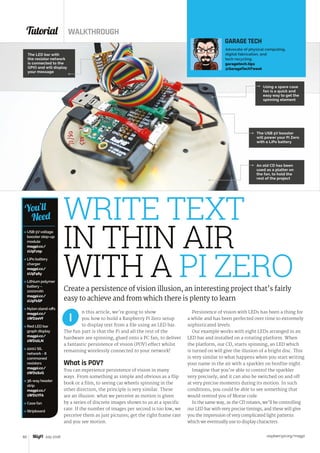 Tutorial WALKTHROUGH
raspberrypi.org/magpi60 July 2016
 USB 5Vvoltage
booster step-up
module
magpi.cc/
1U5Fz0p
 LiPo battery
charger
magpi.cc/
1U5F46y
 Lithium polymer
battery –
1000mAh
magpi.cc/
1U5FkSP
 Nylon stand‑offs
magpi.cc/
1WD2eVf
 Red LED bar
graph display
magpi.cc/
1WD1tLN
 220Ω SIL
network - 8
commoned
resistors
magpi.cc/
1WD1SxG
 36-way header
strip
magpi.cc/
1WD1YFA
 Case fan
 Stripboard
You’ll
Need
n this article, we’re going to show
you how to build a Raspberry Pi Zero setup
to display text from a file using an LED bar.
The fun part is that the Pi and all the rest of the
hardware are spinning, glued onto a PC fan, to deliver
a fantastic persistence of vision (POV) effect whilst
remaining wirelessly connected to your network!
What is POV?
You can experience persistence of vision in many
ways. From something as simple and obvious as a flip
book or a film, to seeing car wheels spinning in the
other direction, the principle is very similar. These
are an illusion: what we perceive as motion is given
by a series of discrete images shown to us at a specific
rate. If the number of images per second is too low, we
perceive them as just pictures; get the right frame rate
and you see motion.
Persistence of vision with LEDs has been a thing for
a while and has been perfected over time to extremely
sophisticated levels.
Our example works with eight LEDs arranged in an
LED bar and installed on a rotating platform. When
the platform, our CD, starts spinning, an LED which
is turned on will give the illusion of a bright disc. This
is very similar to what happens when you start writing
your name in the air with a sparkler on bonfire night.
Imagine that you’re able to control the sparkler
very precisely, and it can also be switched on and off
at very precise moments during its motion. In such
conditions, you could be able to see something that
would remind you of Morse code.
In the same way, as the CD rotates, we’ll be controlling
our LED bar with very precise timings, and these will give
you the impression of very complicated light patterns
which we eventually use to display characters.
I
WRITE TEXT
IN THIN AIR
WITH A PI ZEROCreate a persistence of vision illusion, an interesting project that’s fairly
easy to achieve and from which there is plenty to learn
GARAGE TECH
Advocate of physical computing,
digital fabrication, and
tech recycling.
garagetech.tips
@GarageTechTweet
An old CD has been
used as a platter on
the fan, to hold the
rest of the project
The LED bar with
the resistor network
is connected to the
GPIO and will display
your message
The USB 5V booster
will power your Pi Zero
with a LiPo battery
Using a spare case
fan is a quick and
easy way to get the
spinning element
 