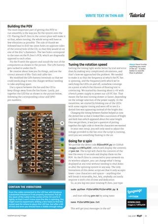 Tutorial
raspberrypi.org/magpi 61July 2016
WRITE TEXT IN THIN AIR
CONTAIN THE VIBRATIONS
Even the cable connected to the LED bar will introduce
substantial imbalance if not properly anchored. Pull all
the slack of the cable to the centre of the CD and fix it
tightly so that it won’t move once the disc is spinning. You
might want to experiment, drilling a few holes to find the
sweet spot for where to place the LED bar, but after a bit
of trial and error you should have a stable enough setup.
Building the POV
The most important part of getting this POV to
run smoothly is the way you fix the system onto the
CD. Placing the Pi Zero in the correct place will make it
so that, when turning, the whole setup will have as
few vibrations as possible. The rule of thumb we
followed was to drill two 3mm holes on opposite sides
of the central hole of the CD, so that they would sit on
one of the disc’s diameters. The two holes correspond
to the ones on the Pi Zero’s PCB, which are diagonally
opposed to each other.
Fix the Pi with the spacers and install the rest of the
components as shown in the picture. The LiPo battery
gets tucked in under the Pi.
Be creative about how you fix things, and use the
correct amount of Blu-Tack and cable ties.
We modified the LiPo battery terminals so that we
could easily plug it into the charger without needing
to take anything apart.
Use a spacer between the fan and the CD to
keep things away from the fan frame. Lastly, put
together the LED bar as shown in the picture below,
following the corresponding colour and GPIO
pin numbers.
Tuning the rotation speed
Getting the timing right works better by trial and error
than by making very complicated calculations, and
that’s how we approached the problem. We needed
to make it so that the frequency at which the PC fan
is spinning, and the frequency with which we’re
switching the LEDs on and off, somehow converge
on a point at which the illusion of floating text is
convincing. We started by choosing about 5-6V with
a bench power supply to power our 12V PC fan. That
meant the fan was turning slower or faster, depending
on the voltage selection of the power supply. In the
meantime, we started by blinking one of the LEDs
with some regular timing and went off to see if a
dotted line was appearing instead of the bright disc.
Changing the timing between flashes helped us tune
the dotted line so that it looked like a succession of bright
and dark lines which appeared about the same length.
Once we got there, it was just a question of putting
together the right code to show the characters we wanted.
In your own setup, you will only need to adjust the
voltage provided to the fan once the script is running,
until you see something floating in the air.
Going for a spin
We provide the demo code PiZeroPOV.py on GitHub
(magpi.cc/1WD4ADE), which will display the contents
of pov.txt. The script will check the contents of the
text file every 10 seconds and display them on the
POV. As the Pi Zero is connected to your network via
its wireless adapter, you can change what’s being
displayed at any time without needing to shut down
or alter the spinning system in any way. The only
limitations of this demo script are that it only accepts
lower-case characters and spaces – anything else
will break it miserably, but, hey, anybody can easily
improve it with a bit of time and dedication.
So, as you log into your rotating Pi Zero, just type:
sudo python PiZeroPOV/PiZeroPOV.py 
...and start editing pov.txt by using nano:
nano PiZeroPOV/pox.txt
This will get your messages in the air!
Above Have it write
anything you want
in the air – it looks
better in real life
than in photos!
11
12
13
15
16
18
22
7
GND
220OHMRESISTORS
Language
PYTHON
DOWNLOAD:
magpi.cc/1WD4ADE
 