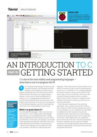 Tutorial WALKTHROUGH
raspberrypi.org/magpi62 July 2016
he C programming language has been around
for several decades, and is popular both with
hobbyists and in industry; it’s been used to
program everything, from the tiny microcontrollers
used in watches and toasters up to huge software
systems. In fact, most of Linux (and Raspbian) is
written in it. It’s a language which allows you to
control the finest details of the processor, but is still
simple to learn and read. This series is an introduction
to C for absolute beginners; you don’t need anything
other than a Pi running Raspbian to get started.
What’s so great about C?
C is a very powerful language – there’s not much you
can’t use it for – but it’s fairly simple. The language
itself only has 20 or so keywords, but there’s a huge
library of additional functions that you can call in when
you need them. In this series, we’re going to concentrate
on learning about the keywords, with a few of the more
useful library functions thrown in for good measure.
Many of the languages that you may have seen,
such as Python, are what are called interpreted
languages. This means that the code you write is run
directly: each line of code is read in and interpreted
as you run it. C is different: it’s a compiled language.
This means that the code you write, known as the
source code, is never run directly. The source code
is passed through a program called a compiler,
which converts it into a machine-readable version
called an executable or a binary; you then run the
resulting executable.
This may seem complex, but it has a few big
advantages. First, it means that you don’t need to
have a copy of C itself on every computer you want to
run your program on; once compiled, the executable
is standalone and self-contained. Second, the
compilation process will find a lot of errors before
you even run the program (but it won’t usually find
all of them!). Most importantly, the compilation
process means that the time-consuming translation
of human-readable code into machine-readable
instructions has already happened, which means that
compiled code generally runs many times faster than
interpreted code would.
T
AN INTRODUCTION TO C
C is one of the most widely used programming languages –
learn how to use it to program the Pi!
SIMON LONG
Works for Raspberry Pi as a software
engineer, specialising in user interface
design. In his spare time he writes apps
for the iPhone and solves crosswords.
raspberrypi.org
PART 01
GETTING STARTED
WHITESPACE
DOESN’T
MATTER!
Unlike Python,
whitespace
has no
significance
in C – you can
put spaces,
tabs, and new
lines anywhere
you like in a
C program
to make it
readable.
You use a text editor like Geany
to enter your C program before
compiling it
You use the command line to
compile and run C programs
 