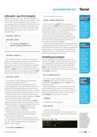 Tutorial
raspberrypi.org/magpi 63July 2016
AN INTRODUCTION TO C
Hello world – your first C program
With all that out of the way – which has hopefully
made you think that C might be worth learning – let’s
have a look at the first program everyone writes in
any language: the one that prints ‘Hello World’ on the
screen. Incidentally, the tradition of writing a Hello
World program was first introduced with the original
documentation describing C itself. Just think: no C,
no Hello World...
#include stdio.h
void main (void)
{
	 /* A print statement */
	 printf (Hello world!n);
}
Hopefully not too frightening! Let’s look at it line by line.
#include stdio.h
This is known as a hash-include. As mentioned
above, the C language has a large library of functions
that can be included, and we need to use one of
them in this program: the formatted print command
printf. This is part of the standard input-output
library, or stdio for short. So what this line does is to
warn the compiler that the program needs the stdio
library to be included as part of the compile process.
void main (void)
C is a function-based language; every program
is made up of a number of functions.
Each function takes zero or more arguments, and
returns a single value. A function definition consists of a
specification of what the function returns (in this case,
a ‘void’), a function name (in this case, ‘main’), and a list
of arguments enclosed in round brackets (again, a ‘void’).
Every C program has to include a function called
‘main’; when you run the compiled program, the main
function is the first thing that executes.
The word ‘void’ is called a type specifier; a void is
a special type which means ‘no value required’. We’ll
look more at types in the next instalment of this series.
So this line defines the main function for this
program; it states that the main function takes
no arguments, and returns no value.
The code which makes up the function itself is
enclosed between the two curly brackets {} that
follow the function definition.
First, we have a comment telling us what’s going
on. Comments in C start with the symbol /*, and end
with */ - anything between those two symbols is
ignored by the compiler.
/* A print statement */
The code itself is just one line:
printf (Hello World!n);
This is a call to the printf (‘print formatted’)
function from the stdio library. In this case, it takes
a single argument, which is a text string enclosed
within double-quotes. As mentioned above, function
arguments are enclosed in round brackets.
Note that the line ends with a semicolon. All
statements in C must finish with a semicolon; this
tells the compiler that this is the end of a statement.
One of the most common beginner mistakes in C
is to forget a semicolon somewhere!
What about the string itself? The ‘Hello World!’ bit is
straightforward enough, but what about that ‘n’ at the
end? Remember this function is called print formatted?
Well, the n is a bit of formatting; it’s the symbol for
a newline character. So this line will print the string
‘Hello World!’, followed by a new line.
Compiling your program
Let’s compile and run this. Raspbian includes a C
compiler called gcc, so there’s nothing to install; just
start up Raspbian on your Pi and you’re ready to go.
Use your favourite text editor to create a file called
hello.c, copy the program above into it, and save it.
Then, from a terminal, go into the directory where you
saved hello.c and enter:
gcc –o myprog hello.c
This calls the gcc C compiler with the option
-o myprog, which tells it to create an executable
output file called myprog, and to use hello.c as the
input source code.
If you entered your C code correctly (did you make
sure the semicolon was there?), this should take a
second or so and then return you to the command line.
There should now be a file in the current directory
called myprog – try running it by typing:
./myprog
Et voila! You should now have…
Hello World!
…written in the terminal.
That’s your first C program written, compiled, and
run. Next time, we’ll start using C for something a bit
more useful...
CHECK YOUR
BRACKETS
Unlike
whitespace,
punctuation is
very important
in C – make
sure you don’t
use a curly
bracket where
a round one
is needed, or
vice versa.
RUNNING
YOUR
PROGRAM
You need to
tell Linux that
the program
you want
to run is in
the current
directory, so
don’t forget
the ./ before
myprog, or it
won’t know
where to look!
CHOOSE
YOUR EDITOR
You can use
whatever
editor you like
to enter code,
as long as it
saves it as
plain text. The
Geany editor
included in
Raspbian is a
good choice,
but you can
also use
Leafpad, nano,
or any others
that you prefer.
Left You interact
with both the
C compiler and
your compiled C
programs from the
command line; you
can either do this in
a terminal window
in the desktop, or
by booting your
Pi straight to the
command line
 
