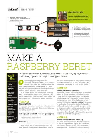 Tutorial STEP BY STEP
raspberrypi.org/magpi64 July 2016
MAKE A
RASPBERRY BERET
We’ll add some wearable electronics to our hat: music, lights, camera,
and some 3D prints in a digital homage to Prince
or some people hearing about the
Raspberry Pi for the first time, a certain song
entered their head. This earworm turned out
to be the eighties classic Raspberry Beret. It’s now
become more poignant with the untimely departure
in April 2016 of legendary musician Prince.
As far back as August 2011 in the forum, there was
even a merchandising suggestion of a Raspberry (Pi)
Beret. Since nothing came of it, we’re going to hack our
hat for some fun – adding colour, sound, and vision.
STEP-01
Prepping the Pi
We start out with a fresh installation of Raspbian. Use
the WiFi dongle to connect to the network. Make sure
everything is up to date:
sudo apt-get update  sudo apt-get upgrade
Take note of the Pi’s IP address:
hostname –I
We’ll then be able to work remotely via SSH, and
later point our smartphone or web browser at the Pi.
F
Our piezo buzzer, connected
between GND and GPIO 22,
gives some fun musical tones
 A hat – ideally
a beret
 Piezo buzzer
magpi.cc/
28IjuBH
 WiFi dongle
magpi.cc/
28IjAsZ
 Battery packs (5V
for Pi; 5-9V for
NeoPixels)
 Camera Module
magpi.cc/28IjIsz
 Pisoundo
package,
originally from
onebeartoe
magpi.cc/
28IjRMy
 Rpi_ws281x
library from jgarff
magpi.cc/
28IjT6X
You’ll
Need
ALAN MCCULLAGH
Irish and French. Biggest Raspberry Pi
supporter in Orange. Ambassador and
national coordinator for Europe Code Week.
Helping develop Code Club in France.
@tyrower
You could also find the IP via the graphical interface,
a smartphone app (such as Fing), Bonjour via Mac,
via a router admin page, or a tool such as Nmap.
STEP-02
Making the sign (of the times)
If you have access to a 3D printer, you can creatively
spruce up the hat with some colourful 3D prints.
Prince famously became associated with a shape,
later known as the ‘Love symbol’, even replacing
his name at one time. We easily found a vector
graphic (SVG) online (magpi.cc/28Ii66C), as created
by onebeartoe. Bringing the file into Tinkercad
(tinkercad.com), via Import URL, giving it a height
in the process, allows us to generate a 3D printing
file. We rescale it so our NeoPixels shine and our
camera can shoot through it. We must then generate
our final ‘G-Code’ file to be printed.
STEP-03
What it sounds like when piezos cry
The piezo is no simple buzzer. Much like phones
of old, we can program it to play very basic tunes,
although don’t expect quality – it’s more like a
novelty musical Christmas tie than high-fidelity.
Our DC power should be
between 5V (minimum) and 9V
(for brightest, dazzling results)
NeoPixels, linked to GND and
GPIO 18 (for data), may be hooked up
using conductive thread
 