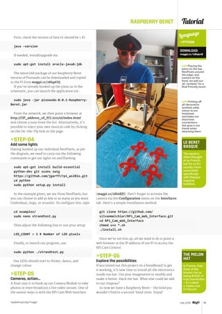 Tutorial
raspberrypi.org/magpi 65July 2016
RASPBERRY BERET
First, check the version of Java (it should be 1.8):
java –version
If needed, install/upgrade via:
sudo apt-get install oracle-java8-jdk
The latest JAR package of our Raspberry Beret
version of Pisoundo can be downloaded and copied
to the Pi from magpi.cc/28IqaUQ.
If you’ve already hooked up the piezo as in the
schematic, you can launch the application via :
sudo java -jar pisoundo-0.0.1-Raspberry-
Beret.jar
From the network, we then point a browser at
http://[IP_address_of_Pi]:2111/ui/index.html
and choose a tune from the list. Alternatively, it’s
possible to inject your own musical code by clicking
on the On‑the-Fly link on the page.
STEP-04
Add some lights
Having hooked up our individual NeoPixels, as per
the diagram, we need to carry out the following
commands to get our lights on and flashing.
sudo apt-get install build-essential
python-dev git scons swig
https://github.com/jgarff/rpi_ws281x.git
cd python
sudo python setup.py install
In the example given, we see three NeoPixels, but
you can choose to add as few or as many as you want
(individual, rings, or strands). To configure this, type:
cd examples/
sudo nano strandtest.py
Then adjust the following line to suit your setup:
LED_COUNT = 3 # Number of LED pixels
Finally, to launch our program, use:
sudo python ./strandtest.py
Our LEDs should start to flicker, dance, and
change colour.
STEP-05
Cameras, action…
A final step is to hook up our Camera Module to take
photos or even broadcast a live video stream. One of
the easiest ways is with the RPi Cam Web Interface
(magpi.cc/28InKFJ). Don’t forget to activate the
camera via the Configuration menu on the Interfaces
tab. Here’s a simple installation method:
git clone https://github.com/
silvanmelchior/RPi_Cam_Web_Interface.git
cd RPi_Cam_Web_Interface
chmod u+x *.sh
./install.sh
Once we’ve set this up, all we need to do is point a
web browser at the IP address of our Pi to access the
RPi Cam Control.
STEP-06
Explore the possibilities
If you tested out this project on a breadboard to get
it working, it’s now time to install all the electronics
inside our hat. Use your imagination to modify and
make it better. Hack the hat. What else could we add
to our chapeau?
So now we have a Raspberry Beret – the kind you
wouldn’t find in a second-hand store. Enjoy!
LE BERET
BASQUE
The beret is
often thought
of as French,
but for us it’s
usually more
associated
specifically
with Basque
regional
tradition.
THE MELON
HAT
In France, they
think of the
bowler hat as
being British. A
fruit connection
– it’s called
a ‘melon hat’
in French!
Language
PYTHON
DOWNLOAD:
magpi.cc/28IqenE
Left Placing the
piezo on the top,
NeoPixels around
the edge, and
camera on the
front, we add our
3D ‘symbols’ for a
final Princely touch
Left Printing off
3D decorative
symbols adds
colour to our
headwear
and hides our
electronic
connections.
Hot glue is our
friend when
attaching them
 