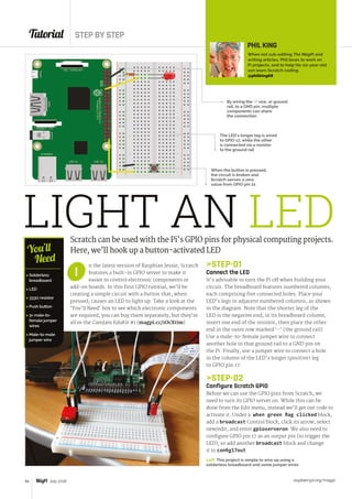Tutorial STEP BY STEP
raspberrypi.org/magpi66 July 2016
LIGHT AN LEDScratch can be used with the Pi’s GPIO pins for physical computing projects.
Here, we’ll hook up a button-activated LED
n the latest version of Raspbian Jessie, Scratch
features a built-in GPIO server to make it
easier to control electronic components or
add-on boards. In this first GPIO tutorial, we’ll be
creating a simple circuit with a button that, when
pressed, causes an LED to light up. Take a look at the
‘You’ll Need’ box to see which electronic components
are required; you can buy them separately, but they’re
all in the CamJam EduKit #1 (magpi.cc/1OcXtim).
I
When the button is pressed,
the circuit is broken and
Scratch senses a zero
value from GPIO pin 21
Left This project is simple to wire up using a
solderless breadboard and some jumper wires
PHIL KING
When not sub-editing The MagPi and
writing articles, Phil loves to work on
Pi projects, and to help his six-year-old
son learn Scratch coding.
@philking68
STEP-01
Connect the LED
It’s advisable to turn the Pi off when building your
circuit. The breadboard features numbered columns,
each comprising five connected holes. Place your
LED’s legs in adjacent numbered columns, as shown
in the diagram. Note that the shorter leg of the
LED is the negative end; in its breadboard column,
insert one end of the resistor, then place the other
end in the outer row marked ‘–’ (the ground rail).
Use a male-to-female jumper wire to connect
another hole in that ground rail to a GND pin on
the Pi. Finally, use a jumper wire to connect a hole
in the column of the LED’s longer (positive) leg
to GPIO pin 17.
STEP-02
Configure Scratch GPIO
Before we can use the GPIO pins from Scratch, we
need to turn its GPIO server on. While this can be
done from the Edit menu, instead we’ll get our code to
activate it. Under a when green flag clicked block,
add a broadcast Control block, click its arrow, select
new/edit, and enter gpioserveron. We also need to
configure GPIO pin 17 as an output pin (to trigger the
LED), so add another broadcast block and change
it to config17out.
By wiring the ‘–’ row, or ground
rail, to a GND pin, multiple
components can share
the connection
The LED’s longer leg is wired
to GPIO 17, while the other
is connected via a resistor
to the ground rail
 Solderless
breadboard
 LED
 333Ω resistor
 Push button
 3× male-to-
female jumper
wires
 Male-to-male
jumper wire
You’ll
Need
 