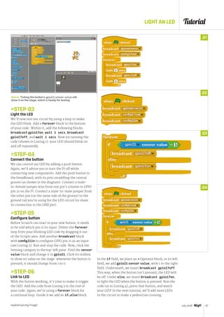 Tutorial
raspberrypi.org/magpi 67July 2016
LIGHT AN LED
STEP-03
Light the LED
We’ll now test our circuit by using a loop to make
the LED blink. Add a forever block to the bottom
of your code. Within it, add the following blocks:
broadcast gpio17on, wait 1 secs, broadcast
gpio17off, and wait 1 secs. Now try running the
code (shown in Listing 1): your LED should blink on
and off repeatedly.
STEP-04
Connect the button
We can control our LED by adding a push button.
Again, we’d advise you to turn the Pi off while
connecting new components. Add the push button to
the breadboard, with its pins straddling the central
groove (as shown in the diagram). Connect a male-
to-female jumper wire from one pin’s column to GPIO
pin 21 on the Pi. Connect a male-to-male jumper from
the other pin (on the same side of the groove) to the
ground rail you’re using for the LED circuit (to share
its connection to the GND pin).
STEP-05
Configure button
Before Scratch can react to your new button, it needs
to be told which pin is its input. Delete the forever
loop from your blinking LED code by dragging it out
of the Scripts area. Add another broadcast block
with config21in to configure GPIO pin 21 as an input
(see Listing 2). Run and stop the code. Now, click the
Sensing category in the top-left pane. Find the sensor
value block and change it to gpio21. Click its tickbox
to show its value on the stage: whenever the button is
pressed, it should change from 1 to 0.
STEP-06
Link to LED
With the button working, it’s time to make it trigger
the LED. Add the code from Listing 3 to the end of
your code. Again, we’re using a forever block for
a continual loop. Inside it we add an if…else block.
.01
.02
.03
.04
In the if field, we place an = Operator block; in its left
field, we add gpio21 sensor value, with 1 in the right
field. Underneath, we insert broadcast gpio17off.
This way, when the button isn’t pressed, the LED will
be off. Under else, we insert broadcast gpio17on,
to light the LED when the button is pressed. Run the
code (as in Listing 4), press that button, and watch
your LED! In the next tutorial, we’ll add more LEDs
to the circuit to make a pedestrian crossing.
Above Ticking the button’s gpio21 sensor value will
show it on the stage, which is handy for testing
 