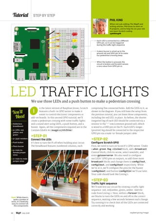 Tutorial STEP BY STEP
raspberrypi.org/magpi68 July 2016
LED TRAFFIC LIGHTSWe use three LEDs and a push button to make a pedestrian crossing
n the latest version of Raspbian Jessie, Scratch
features a built-in GPIO server to make it
easier to control electronic components or
add-on boards. In this second GPIO tutorial, we’ll
create a pedestrian crossing with some traffic lights
and a sound alert using LEDs, a push button, and a
buzzer. Again, all the components required are in the
CamJam EduKit #1 (magpi.cc/1OcXtim).
STEP-01
Connect the LEDs
It’s best to turn the Pi off when building your circuit.
The breadboard features numbered columns, each
I
Each LED is connected to a different
GPIO pin, so it can be triggered
during the traffic light sequence
Right While there’s
quite a jumble of
wires, it’s relatively
easy to connect all
the components
 Solderless
breadboard
 3× LEDs: red,
yellow, and
green
 3× 333Ω resistors
 Push button
 Piezo buzzer
 5× male-to-
female jumper
wires
 2× male-to-male
jumper wires
You’ll
Need
comprising five connected holes. Add the LEDs to it, as
shown in the diagram. If you still have the setup from
the previous tutorial, you can leave those components,
including the red LED, in place. As before, the shorter
(negative) leg of each LED should be connected via a
resistor to the ‘–’ row (common ground rail), which
is wired to a GND pin on the Pi. Each LED’s longer
(positive) leg should be connected to the respective
GPIO pin via a male-to-female jumper cable.
STEP-02
Configure Scratch GPIO
First, we need to turn on Scratch’s GPIO server. Under
a when green flag clicked block, add a broadcast
Control block, click its arrow, select new/edit, and
enter gpioserveron. We also need to configure
our LEDs’ GPIO pins as outputs, so add three more
broadcast blocks and change them to config17out,
config23out, and config25out respectively. While
we’re at it, we’ll configure the pins for the buzzer
(config16out) and button (config21in) we’ll use later.
Your code should look like Listing 1.
STEP-03
Traffic light sequence
We’ll now test our circuit by creating a traffic light
sequence: red, red/amber, green, amber. Add the
code from Listing 2. Here, within a forever block,
are blocks to turn the LEDs on and off in the correct
sequence, waiting a few seconds between each change.
Try running it to check that all the LEDs are connected
correctly and working.
A piezo buzzer is wired up to the
ground rail and GPIO pin 16 to make
our pedestrian crossing beep
When the button is pressed, the
circuit is broken and Scratch senses
a zero value from GPIO pin 21
PHIL KING
When not sub-editing The MagPi and
writing articles, Phil loves to work on
Pi projects, and to help his six-year-old
son learn Scratch coding.
@philking68
 