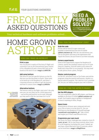 F.A.Q. YOUR QUESTIONS ANSWERED
raspberrypi.org/magpi70 July 2016
HOW CAN I MAKE AN ASTRO PI?
Print a case
You can 3D print a replica of the Astro Pi flight unit
currently in use on the International Space Station.
It fits a Raspberry Pi with a Sense HAT and can be
found on the Astro Pi site: magpi.cc/28KOC8h
Add some buttons
The Astro Pi case has specific buttons on the ISS
that you can also buy down on Earth. These need
to be wired up to the Raspberry Pi, and there’s
a learning resource on where to get the buttons
and how to connect them: magpi.cc/28KfzFn
Alternative buttons
The buttons used on the flight cases aren’t the only
ones you can use (they can be a little expensive)
– any tactile push buttons can be used, although
you may need to file the case down for it to fit.
Email magpi@raspberrypi.org or
find us on raspberrypi.org/forums
to feature in a future issue.
NEED A
PROBLEM
SOLVED?
FREQUENTLY
ASKED QUESTIONS
Your technical hardware and software problems solved…
CAN I RUN THE EXPERIMENT CODE?
Grab the code
All the code for Astro Pi is open-source and
available to download from the Astro Pi GitHub
(github.com/astro-pi). With the case and buttons, you
can run the games and some of the experiments that
require the sensors, but you’ll have to run them manually.
Camera experiments
Some of the experiments require the Raspberry Pi
camera, mainly the standard camera such as in Crew
Detector; however, EnviroPi needs an IR camera (Pi
NoIR) and a blue filter to run properly. You may need
to take photos from a plane, though!
Master control program
On the ISS, astronauts such as Tim Peake selected the
programs using the joystick and buttons, thanks to a
special selector program. The code for it isn’t available
yet, but you can always program your own in Python.
HOW DO I FIND THE ASTRO PI MUSIC?
Get the MP3 players
The 2016 competition called for MP3 players, and these are
available on the Astro Pi GitHub (github.com/astro-pi)
as well. You’ll need to plug in speakers or headphones
to listen to anything on them, though.
Space tunes
Several pieces of music were composed and sent
up to Tim to listen to on the Astro Pi. You can
find these on the Raspberry Pi SoundCloud page
(soundcloud.com/raspberry_pi). Take a listen
and maybe you’ll find a new favourite track.
Programme your own music
The music for these challenges was created on Sonic Pi
(sonic-pi.net). We’ve had many tutorials about Sonic
Pi in the magazine (including this issue). Indeed, we
also have a book filled with Sonic Pi tutorials, which
can be found here: magpi.cc/MagPiStore
HOME GROWN
ASTRO PI
Below A beautiful
3D print of the
Astro Pi case,
sans hardware
 