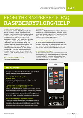 F.A.Q.
raspberrypi.org/magpi 71July 2016
YOUR QUESTIONS ANSWERED
What SoC does the Raspberry Pi use?
All versions and revisions of the Raspberry Pi, other
than the Raspberry Pi 2B/3B, use the Broadcom
BCM2835. This contains an ARM1176JZFS with floating
point, running at 700MHz, and a VideoCore IV GPU.
The GPU is capable of Blu-ray-quality playback,
using H.264 at 40Mbps. It has a fast 3D core, accessed
using the supplied OpenGL ES2.0 and OpenVG libraries.
The Model 2B uses the Broadcom BCM2836. This
contains a quad-core ARM Cortex-A7 processor with
floating point and NEON, running at 900MHz, and the
same VideoCore IV GPU that's in the other models
of Raspberry Pi. The Model 3B uses the Broadcom
BCM2837, containing a quad-core ARM Cortex-A53
running at 1.2GHz. Its GPU capabilities are equivalent
to the Pi 2.
Why was the ARM1176JZFS selected?
Cost and performance factors.
FROM THE RASPBERRY PI FAQ
RASPBERRYPI.ORG/HELP
Having trouble with The MagPi on the App Store or Google Play?
Here are your most common questions answered:
How do I find The MagPi on Google Play
or the App Store?
All you have to do is go to the search bar and type ‘The MagPi’
or ‘Raspberry Pi’ to find us.
I’ve subscribed to the digital edition and I can’t sign
in to restore my purchases. Please help!
Since your The MagPi purchases are linked to your Google or Apple
accounts, there’s no need to sign in at all. If you’d like to re-download
your purchases on your current device, or make your purchases
available on other devices, all you need to do is press ‘Subscribe’
on the home screen, then ‘Restore Purchases’ on the next screen.
How can I search the digital magazine for keywords?
Finding direct references is really easy with The MagPi app: all you
have to do is tap the screen to get the app’s GUI to show, and then
press the small magnifying glass icon in the top-right corner of the
screen. Just type in your search term to find the relevant results.
THE MAGPI APP
What is an SoC?
A System on a Chip (SoC) is a method of placing all necessary
electronics for running a computer on a single chip. Instead
of having an individual chip for the CPU, GPU, USB controller,
RAM, northbridge, southbridge, and so on, everything is
compressed down into one tidy package.
How does the Raspberry Pi boot?
All the files necessary for booting are installed in a FAT32
partition of the SD card. The Raspberry Pi has to have an SD
card installed to boot from, but a USB HD can ‘take over’
after the initial boot. You cannot boot without an SD card.
Do you sell a self-assembly kit?
No. It would be too expensive for us to provide kits alongside
finished boards, which would mean introducing another step
in manufacturing. A kit would also be impossible to hand-
solder. We use special equipment (robots!) to solder on the
BGA package and other tiny components.
 