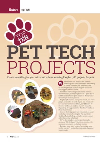 Feature
raspberrypi.org/magpi72 July 2016
Create something for your critter with these amazing Raspberry Pi projects for pets
e love to see cool projects that combine
technology and cute critters here at Raspberry
Pi Towers. After all, pets are family, and
we love Raspberry Pi projects designed around our
four-legged (or more) friends.
There have been some great examples over the
last few months, so we thought it’d be a great idea to
herd them all into one giant feature to show you our
favourite pet-themed projects.
Raspberry Pi builders are a quirky bunch, and we’ve
got pet projects for all kinds of pets. Cat owners will
love Jasper’s Cat Exercise Wheel, David Bryan’s Pi-
Powered Cat Feeder, and John Shovic’s MouseAir.
Dogs will go all waggy-tailed for Matt Reed’s Sniffur or
David Hunt’s Pi-Rex.
Some of the best projects here put animals on social
media: Kate Bevan’s Tweeting Cat Flap and Henry
Conklin’s Twitter for Dogs both allow pets to interact
online (by moving or barking).
We’ve also included a cool project for smaller
creatures. Will McGugan’s Beetlecam monitors the
nocturnal movements of elephant beetles.
There are some super projects here, so put some
food in your pet’s bowl and settle down to figure out
what to make.
W
TOP TEN
PET TECH
PROJECTS
TOP
TEN
 