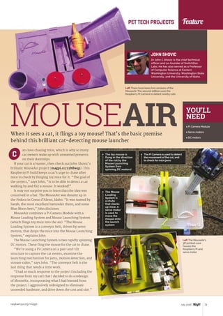 Feature
raspberrypi.org/magpi 73July 2016
PET TECH PROJECTS
Left There have been two versions of the
MouseAir. The second edition uses the
Raspberry Pi Camera to detect nearby cats
JOHN SHOVIC
Dr John C Shovic is the chief technical
officer and co-founder of SwitchDoc
Labs. He has also served as a Professor
of Computer Science at Eastern
Washington University, Washington State
University, and the University of Idaho.
MOUSEAIRWhen it sees a cat, it flings a toy mouse! That’s the basic premise
behind this brilliant cat-detecting mouse launcher
ats love chasing mice, which is why so many
cat owners wake up with unwanted presents
on their doorsteps.
If your cat is a hunter, then check out John Shovic’s
brilliant MouseAir project (magpi.cc/22MIwq3). This
Raspberry Pi build keeps a cat’s urge to chase after
mice in check by flinging toy mice for it. “The goal of
the project,” says John, “is to be able to detect a cat
walking by and fire a mouse. It worked!”
It may not surprise you to learn that the idea was
conceived in a bar. The MouseAir was dreamt up in
the Fedora in Coeur d’Alene, Idaho. “It was named by
Sarah, the most excellent bartender there, and some
Blue Moon beer,” John discloses.
MouseAir combines a Pi Camera Module with a
Mouse Loading System and Mouse Launching System
(which flings toy mice into the air). “The Mouse
Loading System is a conveyor belt, driven by servo
motors, that drops the mice into the Mouse Launching
System,” explains John.
The Mouse Launching System is two rapidly spinning
DC motors. These fling the mouse for the cat to chase.
“We’re using a Pi Camera on a pan-and-tilt
structure to capture the cat events, examine the
launching mechanism for jams, motion detection, and
stream video,” says John. “The conveyor belt is the
last thing that needs a little work.
“I had so much response to the project (including the
response from my cat) that I decided to do a redesign
of MouseAir, incorporating what I had learned from
the project. I aggressively redesigned to eliminate
unneeded hardware, and drive down the cost and size.”
C
YOU’LL
NEED
 Pi Camera Module
 Servo motors
 DC motors
The toy mouse is
flung in the direction
of the cat by the
Mouse Launching
System (two
spinning DC motors)
The Pi Camera is used to detect
the movement of the cat, and
to check for mice jams
The Mouse
Loading
System is
a chute
that stacks
up mice. A
servo motor
is used to
move the
mouse onto
the launch
system
Left The MouseAir’s
3D printed case
houses the
Raspberry Pi and
servo motor
 