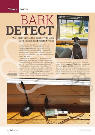 Feature
raspberrypi.org/magpi74 July 2016
Henry Conklin’s dog, Oliver, can share his barks
using Twitter thanks to the Bark Detect project
(magpi.cc/28KCBxd). “My dog Oliver has always
been quite vocal,” explains Henry, “and recently I
decided that his thoughts and comments needed to
be shared with the world. Thus, the @OliverBarkBark
project was born.”
By connecting a Raspberry Pi, WiFi dongle, and
microphone, Henry was able to make a system that
“automatically detected, filtered, and published each
and every one of Oliver’s deafening vocalisations.”
The Bark Detect is much more advanced than it
appears. “I took a machine learning approach to filter
out the barks,” reveals Henry. “I built a model using
pyAudioAnalysis (magpi.cc/1VKsITG) and a day’s
worth of barks. I then set up a Bash script to run every
ten minutes and classify each recorded sound.”
Wuf! Bark! Grrrr… this Raspberry Pi takes
a dog’s barking and tweets it online
BARK
DETECT
TOP TEN
The barks are forwarded to the Twitter API using
python-twitter (magpi.cc/1VKsGet) and posted under
the handle @OliverBarkBark: be sure to follow!
Currently, the tweets are random strings composed of
‘bark’, ‘ruff’, and ‘woof’. “I plan to replace that with a
bark-to-text translator that will likely produce similar
results, but be much closer to Oliver’s actual voice.”
Below Machine
learning is used to
detect which noises
belong to Oliver
When Oliver barks, his speech is picked upby Bark Detect and tweeted online
 