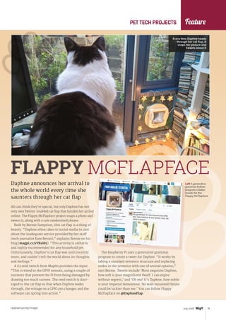 Feature
raspberrypi.org/magpi 75July 2016
All cats think they’re special, but only Daphne has her
very own Twitter-enabled cat flap that heralds her arrival
online. The Flappy McFlapface project snaps a photo and
tweets it, along with a cute randomised phrase.
Built by Bernie Sumption, this cat flap is a thing of
beauty. “Daphne often takes to social media to rant
about the inadequate service provided by her staff
(tech journalist Kate Bevan),” explains Bernie on his
blog (magpi.cc/1VKui85). “This activity is cathartic
and highly recommended for any household pet.
Unfortunately, Daphne’s cat flap was until recently
mute, and couldn’t tell the world about its thoughts
and feelings.”
A £3 reed switch from Maplin provides the input.
“This is wired to the GPIO sensors, using a couple of
resistors that prevent the Pi from being damaged by
drawing too much current. The reed switch is duct-
taped to the cat flap so that when Daphne walks
through, the voltage on a GPIO pin changes and the
software can spring into action.”
Daphne announces her arrival to
the whole world every time she
saunters through her cat flap
FLAPPY MCFLAPFACE
The Raspberry Pi uses a generative grammar
program to create a tweet for Daphne. “It works by
taking a standard sentence structure and replacing
nodes in the sentence with one of several options,”
says Bernie. Tweets include ‘Most exquisite Daphne,
how soft is your magnificent fwuff. I can expire
without regrets,’ and ‘Oh my! It’s Daphne, how noble
is your imperial demeanour. No wall-mounted fixture
could be luckier than me.’ You can follow Flappy
McFlapface on ‎@DaphneFlap.
PET TECH PROJECTS
Every time Daphne heads
through her cat flap, it
snaps her picture and
tweets about it
Left A generative
grammar Python
program creates
tweets for the
Flappy McFlapface
 