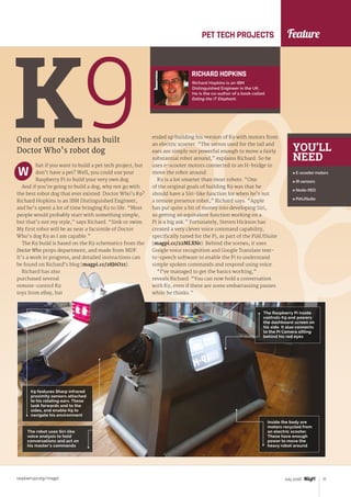 Feature
raspberrypi.org/magpi 77July 2016
One of our readers has built
Doctor Who’s robot dog
K9hat if you want to build a pet tech project, but
don’t have a pet? Well, you could use your
Raspberry Pi to build your very own dog.
And if you’re going to build a dog, why not go with
the best robot dog that ever existed: Doctor Who’s K9?
Richard Hopkins is an IBM Distinguished Engineer,
and he’s spent a lot of time bringing K9 to life. “Most
people would probably start with something simple,
but that’s not my style,” says Richard. “Sink or swim.
My first robot will be as near a facsimile of Doctor
Who’s dog K9 as I am capable.”
The K9 build is based on the K9 schematics from the
Doctor Who props department, and made from MDF.
It’s a work in progress, and detailed instructions can
be found on Richard’s blog (magpi.cc/28J6O21).
Richard has also
purchased several
remote-control K9
toys from eBay, but
ended up building his version of K9 with motors from
an electric scooter. “The servos used for the tail and
ears are simply not powerful enough to move a fairly
substantial robot around,” explains Richard. So he
uses e-scooter motors connected to an H-bridge to
move the robot around.
K9 is a lot smarter than most robots. “One
of the original goals of building K9 was that he
should have a Siri-like function for when he’s not
a remote presence robot,” Richard says. “Apple
has put quite a bit of money into developing Siri,
so getting an equivalent function working on a
Pi is a big ask.” Fortunately, Steven Hickson has
created a very clever voice command capability,
specifically tuned for the Pi, as part of the PiAUISuite
(magpi.cc/22MLXNr). Behind the scenes, it uses
Google voice recognition and Google Translate text-
to-speech software to enable the Pi to understand
simple spoken commands and respond using voice.
“I’ve managed to get the basics working,”
reveals Richard. “You can now hold a conversation
with K9, even if there are some embarrassing pauses
while he thinks.”
PET TECH PROJECTS
RICHARD HOPKINS
Richard Hopkins is an IBM
Distinguished Engineer in the UK.
He is the co-author of a book called
Eating the IT Elephant.
W
YOU’LL
NEED
 E-scooter motors
 IR sensors
 Node-RED
 PiAUISuite
K9 features Sharp infrared
proximity sensors attached
to his rotating ears. These
look forwards and to the
sides, and enable K9 to
navigate his environment
The robot uses Siri-like
voice analysis to hold
conversations and act on
his master’s commands
The Raspberry Pi inside
controls K9 and powers
the dashboard screen on
his side. It also connects
to the Pi Camera sitting
behind his red eyes
Inside the body are
motors recycled from
an electric scooter.
These have enough
power to move the
heavy robot around
 