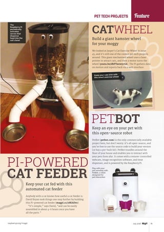 Feature
raspberrypi.org/magpi 79July 2016
Anybody with a cat knows how useful a cat feeder is.
David Bryan took things one step further by building
this Pi-powered cat feeder (magpi.cc/28KAD01).
“It’s simple,” says David, “and can be easily
assembled in about 4-6 hours once you have
all the parts.”
Keep your cat fed with this
automated cat feeder
PI-POWERED
CAT FEEDER
We looked at Jasper’s Cat Exercise Wheel in issue
45, and it’s still one of the coolest pet tech projects
around. This giant mechanised wheel uses a laser
pointer to attract cats, and then a motor turns the
wheel (youtu.be/dbPTwewy1SA). The Pi gathers data
on motion and reports back via a web interface.
Build a giant hamster wheel
for your moggy
CATWHEEL
PetBot (petbot.com) is the only commercially available
project here, but don’t worry: it’s all open-source, and
you’re free to use the source code to build your version
(or buy a pre-built kit). PetBot trundles around the
floor of your house and enables you to interact with
your pets from afar. It comes with a remote-controlled
webcam, image recognition software, and treat
dispenser, and is powered by the Raspberry Pi.
Keep an eye on your pet with
this open-source robot
PETBOT
PET TECH PROJECTS
Play with your
pet remotely with
PetBot, a robot
designed for
pet interaction
The
Raspberry Pi
periodically
activates
servos that
dispense
food into the
cat’s bowl
Keep your cats trim with
this smart exercise wheel
 