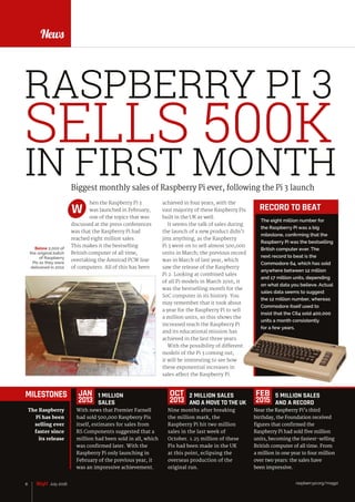 raspberrypi.org/magpi8 July 2016
News
Biggest monthly sales of Raspberry Pi ever, following the Pi 3 launch
hen the Raspberry Pi 3
was launched in February,
one of the topics that was
discussed at the press conferences
was that the Raspberry Pi had
reached eight million sales.
This makes it the bestselling
British computer of all time,
overtaking the Amstrad PCW line
of computers. All of this has been
W
FEATURE
The eight million number for
the Raspberry Pi was a big
milestone, confirming that the
Raspberry Pi was the bestselling
British computer ever. The
next record to beat is the
Commodore 64, which has sold
anywhere between 12 million
and 17 million units, depending
on what data you believe. Actual
sales data seems to suggest
the 12 million number, whereas
Commodore itself used to
insist that the C64 sold 400,000
units a month consistently
for a few years.
RECORD TO BEAT
RASPBERRY PI 3
SELLS 500K
IN FIRST MONTH
Below 2,000 of
the original batch
of Raspberry
Pis as they were
delivered in 2012
MILESTONES
With news that Premier Farnell
had sold 500,000 Raspberry Pis
itself, estimates for sales from
RS Components suggested that a
million had been sold in all, which
was confirmed later. With the
Raspberry Pi only launching in
February of the previous year, it
was an impressive achievement.
2 MILLION SALES
AND A MOVE TO THE UK
Nine months after breaking
the million mark, the
Raspberry Pi hit two million
sales in the last week of
October. 1.25 million of these
Pis had been made in the UK
at this point, eclipsing the
overseas production of the
original run.
5 MILLION SALES
AND A RECORD
Near the Raspberry Pi’s third
birthday, the Foundation received
figures that confirmed the
Raspberry Pi had sold five million
units, becoming the fastest-selling
British computer of all time. From
a million in one year to four million
over two years: the sales have
been impressive.
The Raspberry
Pi has been
selling ever
faster since
its release
JAN
2013
OCT
2013
FEB
2015
1 MILLION
SALES
raspberrypi.org/magpi8 July 2016
achieved in four years, with the
vast majority of these Raspberry Pis
built in the UK as well.
It seems the talk of sales during
the launch of a new product didn’t
jinx anything, as the Raspberry
Pi 3 went on to sell almost 500,000
units in March; the previous record
was in March of last year, which
saw the release of the Raspberry
Pi 2. Looking at combined sales
of all Pi models in March 2016, it
was the bestselling month for the
SoC computer in its history. You
may remember that it took about
a year for the Raspberry Pi to sell
a million units, so this shows the
increased reach the Raspberry Pi
and its educational mission has
achieved in the last three years.
With the possibility of different
models of the Pi 3 coming out,
it will be interesting to see how
these exponential increases in
sales affect the Raspberry Pi.
 