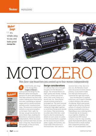Review
raspberrypi.org/magpi80 July 2016
It’s
simple, easy
to use, and
looks great
Average Man
Maker
Says
MOTOZEROichard Saville, who blogs
as the Average Man
(magpi.cc/1Ypo4ez),
came up with the design for the
MotoZero while watching his
favourite TV show, Sons of Anarchy.
That biker influence has led to the
coolest-looking motor board we’ve
ever seen, resembling an exposed
engine with its chunky terminals
and twin socket-mounted driver
chips. The attention to detail even
extends to some piston graphics
on the board. That’s right, by
the way: you get not one but two
motor driver chips, enabling the
MotoZero to control four motors
independently. While the L293D
chips used here have been around
quite a long time, they do the job
well enough, as they are fairly
low-powered motors.
Design considerations
It’s obvious that a lot of thought
has gone into the MotoZero’s
design. The terminal blocks are
high-quality and chunky, making
it easy to connect your motor
wires; their screw-heads are a
decent size, too. These blocks
should certainly stand up to
prolonged use. The main terminal
blocks are grouped in pairs, after
sliding the ridge edges together,
to avoid them being easily twisted
out of place. Their positioning
on either side of the Zero-sized
board is ideal for powering the
wheels on each corner of a robot.
A fifth terminal block is supplied
for the wires from your chosen
power supply; alternatively, you
could solder them directly to
the board holes. One caveat to
mention here is that, due to its
low cost, the MotoZero board
lacks any protection from reverse
polarity, so you need to make
sure that your battery pack is
connected the right way round!
Since the MotoZero is supplied
in kit form, you’ll need to assemble
it, which involves a fair amount
of soldering. While some people
might be put off by this, Richard
reckons it’s all part of the fun of
playing around with electronics.
Depending on your soldering skills,
it should take 30-60 minutes
to put together; helpfully, the
comprehensive PDF manual
contains a step-by-step assembly
guide illustrated with photos, while
the board itself is clearly marked
with component positions and
labels. It’s recommended to solder
This Zero-size board lets you control up to four motors independently
R
PICON
ZERO
With numerous,
configurable
outputs and
inputs, this
fully featured
Zero-size motor
board is ideal
for complex
projects.
magpi.cc/1p9wGaA
Related
£13 / $18
MOTOZERO
 