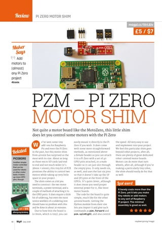 Review
raspberrypi.org/magpi82 July 2016
Add
motors to
(almost)
any Pi Zero
project
4tronix
Maker
Says
PZM–PI ZERO
MOTOR SHIM
e’ve seen some tiny
add-ons for Raspberry
Pis and even the Pi Zero
in the past, but this motor shim
from 4tronix has surprised us the
most with its size. About as long
as three micro SD cards laid end
to end and not much wider (it’s
38mm × 16mm), this tiny bit of PCB
promises the ability to control two
motors while taking up very little
space in your project.
The shim comes as a kit you
need to construct: the two motor
terminals, a power terminal, and a
couple of methods of attaching it to
the GPIO ports. It does require a little
bit of soldering, but even the most
novice wielders of a soldering iron
should have no problem with this
and be done in about 20 minutes.
Due to how thin the board is
(0.8mm, which is tiny), you can
easily mount it directly to the Pi
Zero if you wish. It does come
with some more straightforward
methods, as mentioned above:
a female header so you can attach
it to a Pi Zero with a set of 40
GPIO pins attached, or a male
header so it can just slot through
the empty pins. It only needs six,
as well, and uses the last six pins
so that it doesn’t take up the 5V
and 3V3 pins at the front of the
GPIOs. It’s quite clever, although
it does mean you need proper
external power for it, like most
motor boards.
The code for the board is quite
simple, much like for the other
4tronix boards. Getting the
Python module from their site
lets you import it and give such
commands as pzm.forward and
pzm.spinRight, and also control
the speed. All very easy to use
and implement into your project.
We feel this particular shim goes
beyond robot projects; after all,
there are plenty of great dedicated
robot-centred motor boards.
Motors can do more than turn
wheels, after all, although if you’re
making a particularly tiny robot,
the shim should easily do for that
as well.
Last word
It barely costs more than the
Pi Zero, yet it lets you make
tiny robots or add motors
to any sort of Raspberry
Pi project. The minimal
assembly is great as well.
Not quite a motor board like the MotoZero, this little shim
does let you control some motors with the Pi Zero
W
PICOBORG
Another simple
motor controller
that can be
used for robots
or other motor
tasks. It takes
up more GPIO
pins, though.
piborg.org/picoborg
Related
£7 / $10
magpi.cc/1XrL6lv
£5 / $7
PI ZERO MOTOR SHIM
 