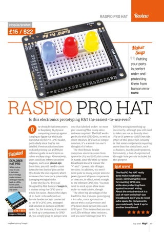 Review
raspberrypi.org/magpi 83July 2016
Putting
your ports
in perfect
order and
protecting
them from
human error
RasPiO
Maker
Says
RASPIO PRO HAT
RASPIO PRO HAT
rasp.io/prohat
ne obstacle that newcomers
to Raspberry Pi physical
computing come up against
is trying to figure out which pin
does what on the Pi’s GPIO header,
particularly since they’re not
labelled. Previous solutions have
included printing out a GPIO pin
reference guide on such items as
rulers and key-rings. Alternatively,
users could just refer to an online
diagram, such as at pinout.xyz.
Even then, you still need to count
down the two lines of pins on the
Pi to locate the one required, which
increases the chance of a potentially
damaging wiring mistake.
Enter the RasPiO Pro HAT.
Designed by Alex Eames of raspi.tv,
it makes using the GPIO pins a
whole lot easier. Around the edges
of its built-in breadboard are
female header sockets connected
to the Pi’s GPIO pins, arranged
and labelled in numerical (BCM)
order. So, for instance, if you want
to hook up a component to GPIO
18, you simply plug its jumper wire
into that labelled socket: no more
pin-counting! Nor is any extra
software required. The HAT works
perfectly with GPIO Zero, as well as
other libraries. It’s such as simple
solution, it’s a wonder no one’s
thought of it before.
The third female header
comprises six extra connections
apiece for 3V3 and GND; this comes
in handy, since the mini 72-point
breadboard doesn’t feature the
‘+’ and ‘–’power rails of larger
versions. In addition, you won’t
need quite so many jumper wires to
power/ground all your components
as they are, in effect, wired straight
to the relevant GPIO pins. You may
need to stock up on a few more
male-to-male cables, though.
The other big advantage of the
RasPiO is that it makes prototyping
a lot safer, since a protection
circuit with a 330Ω resistor and
3V3 Zener diode is built into each
GPIO port. This means that you can
use LEDs without extra resistors,
and you won’t damage your Pi’s
GPIO by wiring something up
incorrectly, although you still need
to take care not to directly short
3V3 or 5V power to GND! One side
effect of this protection circuitry
is that some components requiring
more than the 10mA limit, such
as buzzers, may be underpowered;
fortunately, a line of unprotected
through-hole ports is included for
this purpose.
Last word
The RasPiO Pro HAT really
does make electronics
easier, eliminating the need
for counting GPIO pins
while also protecting them
against incorrect wiring.
About the only drawback is a
lack of room on its half-size
breadboard, but if you do need
extra space for components,
you could easily hook it up to
another breadboard.
Is this electronics prototyping HAT the easiest-to-use ever?
O
EXPLORER
HAT PRO
While not as
easy to use,
it includes
two H-bridge
motor drivers,
analogue inputs,
built-in LEDs,
touch pads,
and capacitive
clip pads.
magpi.cc/1OAKy46
Related
£18 / $23
£15 / $22
 