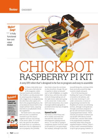 Review
raspberrypi.org/magpi84 July 2016
A fully
functional
low-cost
robot
Chickbot
Maker
Says
RASPBERRY PI KIT
t’s been a little while since
we’ve seen a full robot kit
in the magazine, rather
than just boards and controllers.
The Chickbot is an educational robot
kit aimed squarely at beginners,
with a bigger focus on programming
the robot than other aspects of it.
Due to this programming focus, the
actual physical chassis itself is very
simple and bare-bones, requiring
very little to actually build it from
the supplied kit.
The build itself is very simple,
with not even a screwdriver
involved to put the chassis
together until you start wiring
in the motor cables. It’s so low-
tech, the tyres for the wheels
are made from cut-up balloons,
which are a bit of a nightmare to
put on properly; this probably
does help to keep the cost down
on the overall kit, though. We put
it together in about an episode-
and-a-half of Pokémon, so roughly
half an hour, with the only really
tricky bit being making sure all
the right motor cables were going
in the correct slot. It does come
with some instructions, but a more
thorough walkthrough guide is
provided online that was of slightly
more use to us.
Speed build
The build is a little flimsy and
we’re mildly concerned over
how well the robot will fare
with beginners playing around
with it. It’s not like it’s going to
completely shatter if you hit a wall
at full speed (it’s not particularly
fast anyway), although if you find
yourself doing this, sticking a little
foam tactically around the edge
is pretty simple and quick.
A lot of the learning and
building that’s part of Chickbot
is hosted on the website, and
at the time of writing it’s still
under construction. A series of
programming tutorials for the
Raspberry Pi version are still being
written, although it will guide you
through a very basic program to
get the LED and buzzer working in
a preprogrammed manner. These
tutorials are written in Python and
use the RPi.GPIO library instead
of GPIO Zero, and the robot needs
to be programmed completely
manually rather than using any
supplied module or library. There’s
at least a well-commented Python
script to get you going; however, it
A very DIY robot that’s designed to be fun to program and easy to assemble
I
CAMJAM
EDUKIT #3
Another cheap
beginner’s
robot kit, it’s
supported in
GPIO Zero, but
doesn't come
with a chassis.
magpi.cc/28KDW9S
Related
£17 / $25
CHICKBOT
CHICKBOT
 
