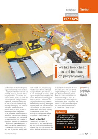 Review
raspberrypi.org/magpi 85July 2016
CHICKBOT
Last word
A great little idea, but right
now the Raspberry Pi version
doesn't have quite enough
documentation to make it as
educational as it wants to be.
chickbot.club
£17 / $25
can be a little tricky for a beginner
to parse effectively and learn from.
Hopefully, when the tutorials are
properly finished, you’ll be able to
truly exploit the educational and
robotic powers of the Chickbot. The
Arduino version is fully supported
right now, with several tutorials
on how to get the robot working,
moving, and singing. The tutorials
are useful and explain what
they’re doing in detail, so you’ll
definitely learn in the process.
So far, this level of explanation is
present in the available Raspberry
Pi documentation, but it may be a
little while before this full level of
support is available on the website.
As for using it with a Raspberry Pi,
really your best bet is a Model A+ or
a Raspberry Pi Zero. The robot isn’t
very fast, so you could feasibly hold
a full-sized Pi as it trundles along,
but a full-sized Pi rests awkwardly
on top of the robot. The Zero and A+
fit a bit more snugly on top and don’t
significantly add to the weight of the
chassis. While the tutorials suggest
you hook it up to a monitor so you
can program it manually in Python
before running the script, we suggest
prepping the Pi first to make sure you
can SSH into it. That way you don’t
have to worry about cables running
off the robot as you test it out,
although for the lights and buzzer
programs it’s safe to hook it up.
Great potential
Overall, the Chickbot is an
interesting kit. We like how cheap
it is and its focus on programming;
however, for the programming side
it does need the documentation to
make it truly worthwhile. It must
be said that it’s still considered
largely a beta product, so it will
get this documentation; we’ve
been told some more will be up
by the time we go to press. If
this sounds like a product you’re
interested in, then keep an eye out
on the Chickbot website to figure
out when the documentation is
in a state that’s ready for you.
Above There's a
few components
to assemble, but
you can put them
together pretty
quickly with
little hassle
We like how cheap
it is and its focus
on programming
 