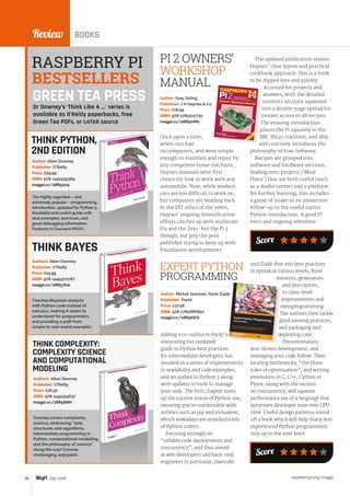 raspberrypi.org/magpi86 July 2016
Review BOOKS
Adding a co-author to Packt’s
interesting but outdated
guide to Python best practices
for intermediate developers has
resulted in a series of improvements
to readability and code examples,
and an update to Python 3 along
with updates to tools to manage
your code. The first chapter sums
up the current status of Python use,
ensuring you’re comfortable with
utilities such as pip and virtualenv,
which nowadays are standard tools
of Python coders.
Focusing strongly on
“reliable code deployments and
concurrency”, and thus aimed
at web developers and back-end
engineers in particular, Jaworski
Author: Michał Jaworski, Tarek Ziadé
Publisher: Packt
Price: £27.58
ISBN: 978-1785886850
magpi.cc/28R5KKQ
EXPERT PYTHON
PROGRAMMING
THINK PYTHON,
2ND EDITION
The highly regarded – and
extremely popular – programming
introduction, updated for Python 3.
Readable and useful guide with
nice examples, exercises, and
good debugging information.
Features in Coursera MOOC.
Author: Allen Downey
Publisher: O’Reilly
Price: £29.99
ISBN: 978-1491939369
magpi.cc/28R52xq
Once upon a time,
when cars had
no computers, and were simple
enough to maintain and repair by
any competent home mechanic,
Haynes manuals were first
choice for how to work with any
automobile. Now, while modern
cars are too difficult to work on,
but computers are heading back
to the DIY ethos of the 1980s,
Haynes’ ongoing diversification
efforts catches up with multicore
Pis and the Zero. Not the Pi 3
though, but pity the poor
publisher trying to keep up with
Foundation developments.
PI 2 OWNERS’
WORKSHOP
MANUAL
Author: Gray Girling
Publisher: J H Haynes  Co
Price: £18.99
ISBN: 978-1785210730
magpi.cc/28R5mMs
Teaches Bayesian analysis
with Python code instead of
calculus, making it easier to
understand for programmers,
and providing a path from
simple to real-world examples.
Authors: Allen Downey
Publisher: O’Reilly
Price: £19.99
ISBN: 978-1449370787
magpi.cc/28R57kw
THINK COMPLEXITY:
COMPLEXITY SCIENCE
AND COMPUTATIONAL
MODELING
Downey covers complexity
science, embracing “data
structures and algorithms,
intermediate programming in
Python, computational modelling,
and the philosophy of science”
along the way! Concise,
challenging, enjoyable.
Authors: Allen Downey
Publisher: O’Reilly
Price: £26.50
ISBN: 978-1449314637
magpi.cc/28R56NH
The updated publication retains
Haynes’ clear layout and practical
cookbook approach: this is a book
to be dipped into and quickly
accessed for projects and
answers, with the detailed
contents sections squeezed
into a double-page spread for
instant access to all recipes.
The ensuing introduction
places the Pi squarely in the
BBC Micro tradition, and ably
and concisely introduces the
philosophy of Free Software.
Recipes are grouped into
software and hardware sections,
leading onto projects (‘Meal
Plans’) that are both useful (such
as a media centre) and a platform
for further learning; this includes
a game of Snake as an immersive
follow-up to the useful earlier
Python introduction. A good Pi
intro and ongoing reference.
THINK BAYES
RASPBERRY PI
BESTSELLERS
Dr Downey’s ‘Think Like A ...’ series is
available as O’Reilly paperbacks, free
Green Tea PDFs, or LaTeX source
Score
GREEN TEA PRESS
Score
and Ziadé dive into best practices
in syntax at various levels, from
iterators, generators,
and descriptors,
to class-level
improvements and
metaprogramming.
The authors then tackle
good naming practices,
and packaging and
deploying code.
Documentation,
test-driven development, and
managing your code follow. Then
locating bottlenecks, “the three
rules of optimisation”, and writing
extensions in C, C++, Cython or
Pyrex, along with the section
on concurrency, will squeeze
performance out of a language that
optimises developer time over CPU
time. Useful design patterns round
off a book which will help many less
experienced Python programmers
step up to the next level.
 