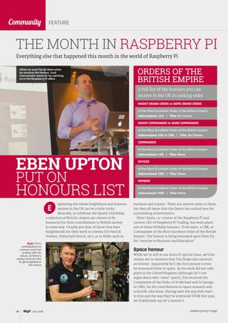 raspberrypi.org/magpi88 July 2016
CommunityCommunity
Everything else that happened this month in the world of Raspberry Pi
THE MONTH IN RASPBERRY PI
FEATURE
xplaining the whole knighthood and honours
system in the UK can be a little tricky.
Basically, to celebrate the Queen’s birthday,
a selection of British citizens are chosen to be
honoured for their contributions to British society
in some way. Usually you hear of those that have
knighthoods for their work in cinema (Sir Patrick
Stewart, Dame Judi Dench, etc), or in fields such as
E
EBEN UPTON
PUT ON
HONOURS LIST
Right Tim’s
contributions to
science won’t be
ending with his
return, so there’s
always time for him
to get knighted in
the future
ORDERS OF THE
BRITISH EMPIRE
A full list of the honours you can
receive in the UK in ranking order
KNIGHT GRAND CROSS or DAME GRAND CROSS
of the Most Excellent Order of the British Empire
Abbreviated: GBE | Title: Sir/Dame
KNIGHT COMMANDER or DAME COMMANDER
of the Most Excellent Order of the British Empire
Abbreviated: KBE or DBE | Title: Sir/Dame
COMMANDER
of the Most Excellent Order of the British Empire
Abbreviated: CBE | Title: None
OFFICER
of the Most Excellent Order of the British Empire
Abbreviated: OBE | Title: None
MEMBER
of the Most Excellent Order of the British Empire
Abbreviated: MBE | Title: None
business and science. There are several ranks to them,
but they all mean that the Queen has noticed you for
outstanding achievements.
Eben Upton, co-creator of the Raspberry Pi and
current CEO of Raspberry Pi Trading, has been given
one of these birthday honours. To be exact, a CBE, or
Commander of the Most Excellent Order of the British
Empire. The honour is being bestowed upon Eben for
his ‘services to Business and Education’.
Space honour
While we’re still in our Astro Pi special issue, we’d be
remiss not to mention that Tim Peake also received
an honour. Apparently he’s the first person to ever
be honoured while in space. As his work did not take
place in the United Kingdom (although let’s not
argue about who ‘owns’ space), Tim received the
Companion of the Order of St Michael and St George,
or CMG, for his contributions to space research and
scientific education. Having seen the way kids react
to him and the way they’ve embraced STEM this year,
we’d definitely say he’s earned it.
While he won’t be Sir Eben when
he receives the honour, Lord
Commander seems to be catching
on in the Raspberry Pi office
 