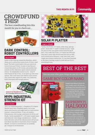 raspberrypi.org/magpi 89July 2016
CommunityTHIS MONTH IN PI
BEST OF THE REST
Here are some other great things we saw this month
People keep fitting Pi Zeros into
ever smaller cases, this time an
old Burger King Game Boy toy. It’s
fully functional and made waves
on /r/gaming (Reddit), where
they predictably complained it
was showing a GBA game. Most
people loved it, though.
GAME BOY COLOR NANO
CROWDFUND
THIS!
The best crowdfunding hits this
month for you to check out…
Earlier in this issue we covered the MotoZero, which
allows you to control four motors from a Pi Zero-sized
board. The Dark Control wants to let you control six
motors from your Pi Zero. It comes in two flavours:
a board that powers six DC motors, and another that
controls six ESC (electronic speed control) powered
motors. Six independent motors is a lot – most Pi
robot boards do two or four, so six opens up a few more
options. This could mean more wheels or just motors
that control other aspects of a robot. You could even
build a hexcopter with enough patience.
DARK CONTROL:
ROBOT CONTROLLERS
kck.st/1S3yHfv
“Look at the Pi Zero. It’s small, really cheap, and sips
power. Seems like it’s made to wander around,” reads
the pitch on this solar power station board for the Pi
Zero. It fits under the Pi Zero, so it leaves the GPIO pins
clear and it comes with several more functions as well,
such as three extra USB ports, a real-time clock, and a
couple sets of motor control pins. It’s just been launched
at the time of writing, so give it a look and see if it it’s
something for you.
SOLAR PI PLATTER
magpi.cc/28Nu9PO
magpi.cc/28MJr7P
This is a voice-controlled replica
of the famous computer system
from 2001: A Space Odyssey. It
costs around $100 to build and
this version looks lovely thanks to
a great attention to detail. You can
probably make sure it does open
the pod-bay doors as well.
RASPBERRY PI
HAL9000
magpi.cc/28Mv3Zm
kck.st/1thu6Cm
This is an interesting project: a Raspberry Pi Compute
Module board that completely opens it up to just
about every function you might need in a more serious
internet-connected device. It has a 3G modem,
Ethernet port, bulk storage, serial ports for RS232 and
RS485, ‘easily expandable IO’, a DC power supply input,
and industrial-style design considerations. It looks
fairly ridiculous and all this ridiculousness will set you
back about £99 when its launched, minus Compute
Module, so if you’re interested you can probably
get a bargain on its Kickstarter.
MYPI: INDUSTRIAL
STRENGTH IOT
 
