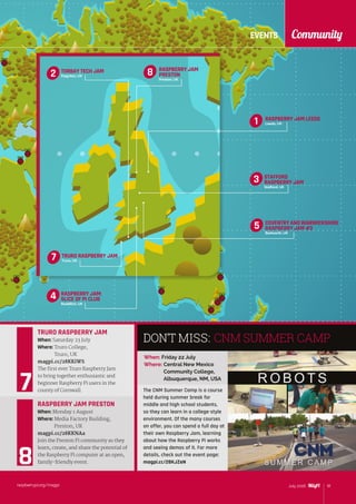 EVENTS Community
raspberrypi.org/magpi 91July 2016
RASPBERRY JAM
PRESTON
Preston, UK
8
COVENTRY AND WARWICKSHIRE
RASPBERRY JAM #3
Bedworth, UK
RASPBERRY JAM:
SLICE OF PI CLUB
Redditch, UK
5
4
STAFFORD
RASPBERRY JAM
Stafford, UK
RASPBERRY JAM LEEDS
Leeds, UK
TRURO RASPBERRY JAM
Truro, UK
3
1
7
When: Friday 22 July
Where: Central New Mexico
Community College,
Albuquerque, NM, USA
CNM SUMMER CAMP
The CNM Summer Camp is a course
held during summer break for
middle and high school students,
so they can learn in a college-style
environment. Of the many courses
on offer, you can spend a full day at
their own Raspberry Jam, learning
about how the Raspberry Pi works
and seeing demos of it. For more
details, check out the event page:
magpi.cc/28KJZeN
TRURO RASPBERRY JAM
When: Saturday 23 July
Where: Truro College,
Truro, UK
magpi.cc/28KKiWS
The first ever Truro Raspberry Jam
to bring together enthusiastic and
beginner Raspberry Pi users in the
county of Cornwall.
RASPBERRY JAM PRESTON
When: Monday 1 August
Where: Media Factory Building,
Preston, UK
magpi.cc/28KKNAa
Join the Preston Pi community as they
learn, create, and share the potential of
the Raspberry Pi computer at an open,
family-friendly event.
DON’T MISS:
TORBAY TECH JAM
Paignton, UK2
 