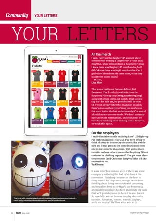 raspberrypi.org/magpi92 July 2016
Community YOUR LETTERS
YOUR LETTERS
All the merch
I saw a tweet on the Raspberry Pi account where
someone was wearing a Raspberry Pi T-shirt and a
MagPi hat, while drinking from a Raspberry Pi mug.
I knew there was Raspberry Pi merchandise, but I
didn’t know there was MagPi merchandise. Can I
get both of them from the same store, or are they
in different stores online?
Thanks,
Lisa Allyn
That was actually our Features Editor, Rob
Zwetsloot. The T-shirt is available from the
Raspberry Pi Swag shop (swag.raspberrypi.org)
along with other shirts and merch. That specific
cup isn’t for sale yet, but probably will be soon
(if it’s not already when this mag goes on sale);
there’s also another type of mug you can buy on
the store. As for the hat, unfortunately it’s a one of
a kind that was custom-made. We don’t currently
have any other merchandise, unfortunately; we
have been thinking about making some, however,
so watch this space.
For the cosplayers
I really liked the tutorial on doing Sans’ LED light-up
eye in the magazine [issue 45]. I’ve been trying to
think of a way to do cosplay electronics for a while
now and it was great to see some inspiration from
one of my favourite magazines. Will you do more
tutorials on how to incorporate the Raspberry Pi into
costumes or clothing in general? I’ve got some ideas
for costumes (and Christmas jumpers!) that I’d like
to use them for.
Yu Kimura
It was a lot of fun to make, even if there was some
emergency soldering that had to be done at the
convention. Finishing costumes at the hotel is
fairly normal for cosplayers, though. We’ve been
thinking about doing more to do with costuming
and wearables here at The MagPi; our Features Ed
and resident cosplayer has been planning a big build
that we’ll probably cover in here if he ever does it.
So hopefully, we can do more cosplay electronics
tutorials. Actuators, buttons, sounds, displays,
and a mic maybe? We’ll see what we can do.
The trick with cosplay electronics is making them portable and robust –
can’t really have breadboard knocking about inside a head!
 