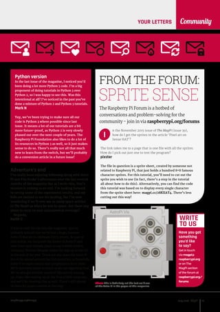 raspberrypi.org/magpi 93July 2016
CommunityYOUR LETTERS
n the November 2015 issue of The MagPi (issue 39),
how do I get the sprites in the article ‘Pixel art on
Sense HAT’?
The link takes me to a page that is one file with all the sprites.
How do I pick out just one to test the program?
pixster
The file in question is a sprite sheet, created by someone not
related to Raspberry Pi, that just holds a hundred 8×8 famous
character sprites. For this tutorial, you’ll need to cut out the
sprite you wish to use (in fact, there’s a step in the tutorial
all about how to do this). Alternatively, you can find the code
this tutorial was based on to display every single character
from the sprite sheet here: magpi.cc/28KXAT4. There’s less
cutting out this way!
FROM THE FORUM:
The Raspberry Pi Forum is a hotbed of
conversations and problem-solving for the
community - join in via raspberrypi.org/forums
SPRITE SENSE
WRITE
TO US
Have you got
something
you’d like
to say?
Get in touch
via magpi@
raspberrypi.org
or on The
MagPi section
of the forum at
raspberrypi.org/
forums
I
Python version
In the last issue of the magazine, I noticed you’d
been doing a lot more Python 3 code. I’m a big
proponent of doing tutorials in Python 3 over
Python 2, so I was happy to see this. Was this
intentional at all? I’ve noticed in the past you’ve
done a mixture of Python 2 and Python 3 tutorials.
Mark N
Yep, we’ve been trying to make sure all our
code is Python 3 where possible since last
issue. It means a lot of our tutorials are a bit
more future-proof, as Python 2 is very slowly
phased out over the next couple of years. The
Raspberry Pi Foundation also likes to do a lot of
its resources in Python 3 as well, so it just makes
sense to do so. There’s really not all that much
new to learn from the switch, but we’ll probably
do a conversion article in a future issue!
Adventure’s end
I’ve really been enjoying following along with Astro
Pi and Tim Peake’s adventures over the last several
months of the magazine but as I write this, Tim’s
mission is coming to an end. I’m looking forward
to seeing some of the experiment results, and my
kids are excited to see his landing, but I’m now
wondering if we’ll ever see as many space articles
in The MagPi as when he was in space. Are there any
plans to carry on your astronomical coverage?
Regards,
Keith C
If you’ve read this far into the magazine, you’ve
probably noticed that we’ve had a huge, massive
Astro Pi feature to celebrate Tim’s return. As part of
that article, we discussed the future of Astro Pi and
how there were already plans to use it when French
astronaut Thomas Pesquet makes his way up to the ISS
at the end of the year. There are also plans for Astro Pi
kits to be spread around the ESA countries, so hopefully
there’ll be experiments and competitions from them.
We’ll definitely cover as much as we can regarding that.
We’ve also got another round of Skycademy coming
up, if you like reading up on the Pi as a HAB computer,
and we’ll be covering that as well. There’s still plenty
of room for space content in the mag!
AstroPi Vis
Above This is definitely not the last we’ll see
of the Astro Pi in the pages of this magazine
 