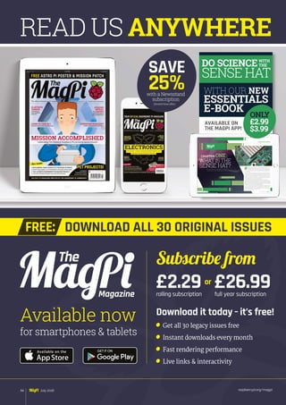 raspberrypi.org/magpi94 July 2016
READ US ANYWHERE
or
Download it today – it’s free!
	 Get all 30 legacy issues free
	 Instant downloads every month
	 Fast rendering performance
	 Live links  interactivity
Magazine
for smartphones  tablets
Available now
Subscribe from
£2.29rolling subscription
£26.99full year subscription
DOWNLOAD ALL 30 ORIGINAL ISSUESFREE:
with a Newsstand
subscription
SAVE
25%
(limited time offer)
DO SCIENCE
SENSE HAT
WITH OUR NEW
ESSENTIALS
E-BOOK
AVAILABLE ON
THE MAGPI APP!
WITH
THE
 