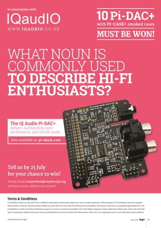 Review
raspberrypi.org/magpi 95July 2016
The IQ Audio Pi-DAC+
delivers outstanding sonic
performance and full HD audio
Also available at: pi-shack.com
WHAT NOUN IS
COMMONLY USED
TO DESCRIBE HI-FI
ENTHUSIASTS?
Terms  Conditions
Competition closes 25 July 2016. Prize is offered worldwide to participants aged 18 or over, except employees of the Raspberry Pi Foundation, the prize supplier,
their families or friends. Winners will be notified by email after the draw date. By entering the competition, the winner consents to any publicity generated from the
competition, in print and online. Participants agree to receive occasional newsletters from The MagPi magazine (unless otherwise stated upon entry). We don’t like
spam. Participants’ details will remain strictly confidential and won’t be shared with third parties. Prizes are non-negotiable and no cash alternative will be offered.
In association with
Tell us by 25 July
for your chance to win!
Simply email competition@raspberrypi.org
with your name, address and answer!
W W W. I Q AU D I O . C O. U K
 