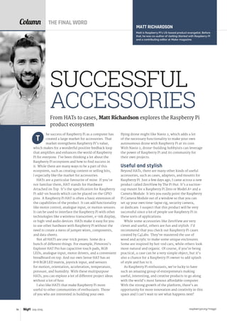 raspberrypi.org/magpi96 July 2015
Column
he success of Raspberry Pi as a computer has
created a large market for accessories. That
market strengthens Raspberry Pi’s value,
which makes for a wonderful positive feedback loop
that amplifies and enhances the world of Raspberry
Pi for everyone. I’ve been thinking a lot about the
Raspberry Pi ecosystem and how to find success in
it. While there are many ways to be a part of this
ecosystem, such as creating content or selling kits,
I especially like the market for accessories.
HATs are a particular favourite of mine. If you’re
not familiar them, HAT stands for Hardware
Attached on Top. It’s the specification for Raspberry
Pi add‑on boards which can be placed on the GPIO
pins. A Raspberry Pi HAT is often a basic extension of
the capabilities of the product. It can add functionality
like motor control, analogue input, or motion sensors.
It can be used to interface the Raspberry Pi with other
technologies like a wireless transceiver, e-ink display,
or high-end audio devices. HATs make it easy for you
to use other hardware with Raspberry Pi without the
need to create a mess of jumper wires, components,
and data sheets.
Not all HATS are one-trick ponies. Some do a
bunch of different things. For example, Pimoroni’s
Explorer HAT Pro has capacitive touch pads, RGB
LEDs, analogue input, motor drivers, and a convenient
breadboard on top. And our own Sense HAT has an
8×8 RGB LED matrix, joystick input, and sensors
for motion, orientation, acceleration, temperature,
pressure, and humidity. With these multipurpose
HATs, you can explore a lot of different project ideas
without a lot of fuss.
I also like HATS that make Raspberry Pi more
useful to other communities of enthusiasts. Those
of you who are interested in building your own
T
flying drone might like Navio 2, which adds a lot
of the necessary functionality to make your own
autonomous drone with Raspberry Pi at its core.
With Navio 2, drone-building hobbyists can leverage
the power of Raspberry Pi and its community for
their own projects. 
Useful and stylish
Beyond HATs, there are many other kinds of useful
accessories, such as cases, adapters, and mounts for
Raspberry Pi. Just a few days ago, I came across a new
product called ZeroView by The Pi Hut. It’s a suction-
cup mount for a Raspberry Pi Zero or Model A+ and a
Camera Module. It lets you easily point the Raspberry
Pi Camera Module out of a window so that you can
set up your own time-lapse rig, security camera,
or dashcam. I suspect that this product will be very
successful since a lot of people use Raspberry Pi in
these sorts of applications.
While some accessories like ZeroView are very
clever and useful, others are fun and stylish. I’d
recommend that you check out Raspberry Pi cases
created by C4Labs. They’ve mastered the use of
wood and acrylic to make some unique enclosures.
Some are inspired by hot-rod cars, while others look
more natural and organic. Of course, if you’re being
practical, a case can be a very simple object, but it’s
also a chance for a Raspberry Pi owner to add splash
of style and fun to it.
As Raspberry Pi enthusiasts, we’re lucky to have
such an amazing group of entrepreneurs making
useful, interesting, and creative products to go along
with the world’s most famous affordable computer.
With the strong growth of the platform, there’s an
opportunity for more innovation and creativity in this
space and I can’t wait to see what happens next!
MATT RICHARDSON
Matt is Raspberry Pi’s US-based product evangelist. Before
that, he was co-author of Getting Started with Raspberry Pi
and a contributing editor at Make: magazine.
From HATs to cases, Matt Richardson explores the Raspberry Pi
product ecosystem
SUCCESSFUL
ACCESSORIES
THE FINAL WORD
 