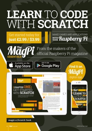 ESSENTIALS
LEARN TO
CODE
SCRATCH
WITH
MAKE SIMPLE GAMES AND APPLICATIONS
ON
YOUR Raspberry Pi
Written by The MagPi Team
4 5
ESSENTIALS
[ Chapter One ]
[ LEARN TO CODE WITH SCRATCH ]
5
[ CHAPTER ONE]
GET STARTED
WITH SCRATCHFancy yourself as Disney or Miyamoto? Whether your
inspiration is Mickey Mouse or Mario, Scratch helps
you to bring your creations to life…
G
ESSENTIALS
4 [ Chapter One ] [ Get Started with Scratch ]
The Sprite List: Select your sprites
here, so you can change their scripts or
costumes. Click the Stage in the Sprite
List to add scripts to it or change its
background
The Blocks Palette:
This is where you
find the commands
to control your
sprites. Click the
rounded buttons
at the top to
switch between
the different types
of blocks
Scripts Area: Assemble
your programs here by
dragging blocks in from
the Blocks Palette and
joining them together
Tabs: Click the tabs
to choose between
changing a sprite’s
scripts, costumes,
or sounds
The Stage: Watch
your sprites move
and interact here
Get the latest
version of
Scratch by
updating your
operating system
using: sudo apt-
get update 
sudo apt-get
upgrade
[ KEEP UP
TO DATE ]
4 5
ESSENTIALS
[ Chapter One ]
[ LEARN TO CODE WITH SCRATCH ]
5
[ CHAPTER ONE]
GET STARTED
WITH SCRATCHFancy yourself as Disney or Miyamoto? Whether your
inspiration is Mickey Mouse or Mario, Scratch helps
you to bring your creations to life…
G
ESSENTIALS
4 [ Chapter One ] [ Get Started with Scratch ]
The Sprite List: Select your sprites
here, so you can change their scripts or
costumes. Click the Stage in the Sprite
List to add scripts to it or change its
background
The Blocks Palette:
This is where you
find the commands
to control your
sprites. Click the
rounded buttons
at the top to
switch between
the different types
of blocks
Scripts Area: Assemble
your programs here by
dragging blocks in from
the Blocks Palette and
joining them together
Tabs: Click the tabs
to choose between
changing a sprite’s
scripts, costumes,
or sounds
The Stage: Watch
your sprites move
and interact here
Get the latest
version of
Scratch by
updating your
operating system
using: sudo apt-
get update 
sudo apt-get
upgrade
[ KEEP UP
TO DATE ]
WITH SCRATCH
MAKE GAMES AND APPLICATIONS
raspberrypi.org/magpi98 July 2016
Get started today for
just £2.99 / $3.99
ESSENTIALS
From the makers of the
official Raspberry Pi magazine
magpi.cc/Scratch-book
Find it on
digital app
WITH
YOUR Raspberry Pi
LEARN TO CODE
 