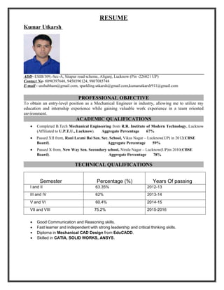 RESUME
Kumar Utkarsh
ADD- ESIB/309,-Sec-A, Sitapur road scheme, Aliganj, Lucknow (Pin -226021 UP)
Contact No- 8090397648, 9450390124, 9807085748
E-mail:- usshubham@gmail.com, sparkling.utkarsh@gmail.com,kumarutkarsh911@gmail.com
PROFESSIONAL OBJECTIVE
To obtain an entry-level position as a Mechanical Engineer in industry, allowing me to utilize my
education and internship experience while gaining valuable work experience in a team oriented
environment.
ACADEMIC QUALIFICATIONS
• Completed B.Tech Mechanical Engineering from R.R. Institute of Modern Technology, Lucknow
(Affiliated to U.P.T.U., Lucknow). Aggregate Percentage 67%
• Passed XII from, Rani Laxmi Bai Sen. Sec. School, Vikas Nagar – Lucknow(UP) in 2012(CBSE
Board). Aggregate Percentage 59%
• Passed X from, New Way Sen. Secondary school, Nirala Nagar – Lucknow(UP)in 2010(CBSE
Board). Aggregate Percentage 78%
TECHNICAL QUALIFICATIONS
Semester Percentage (%) Years Of passing
I and II 63.35% 2012-13
III and IV 62% 2013-14
V and VI 60.4% 2014-15
VII and VIII 75.2% 2015-2016
• Good Communication and Reasoning skills.
• Fast learner and independent with strong leadership and critical thinking skills.
• Diploma in Mechanical CAD Design from EduCADD.
• Skilled in CATIA, SOLID WORKS, ANSYS.
 