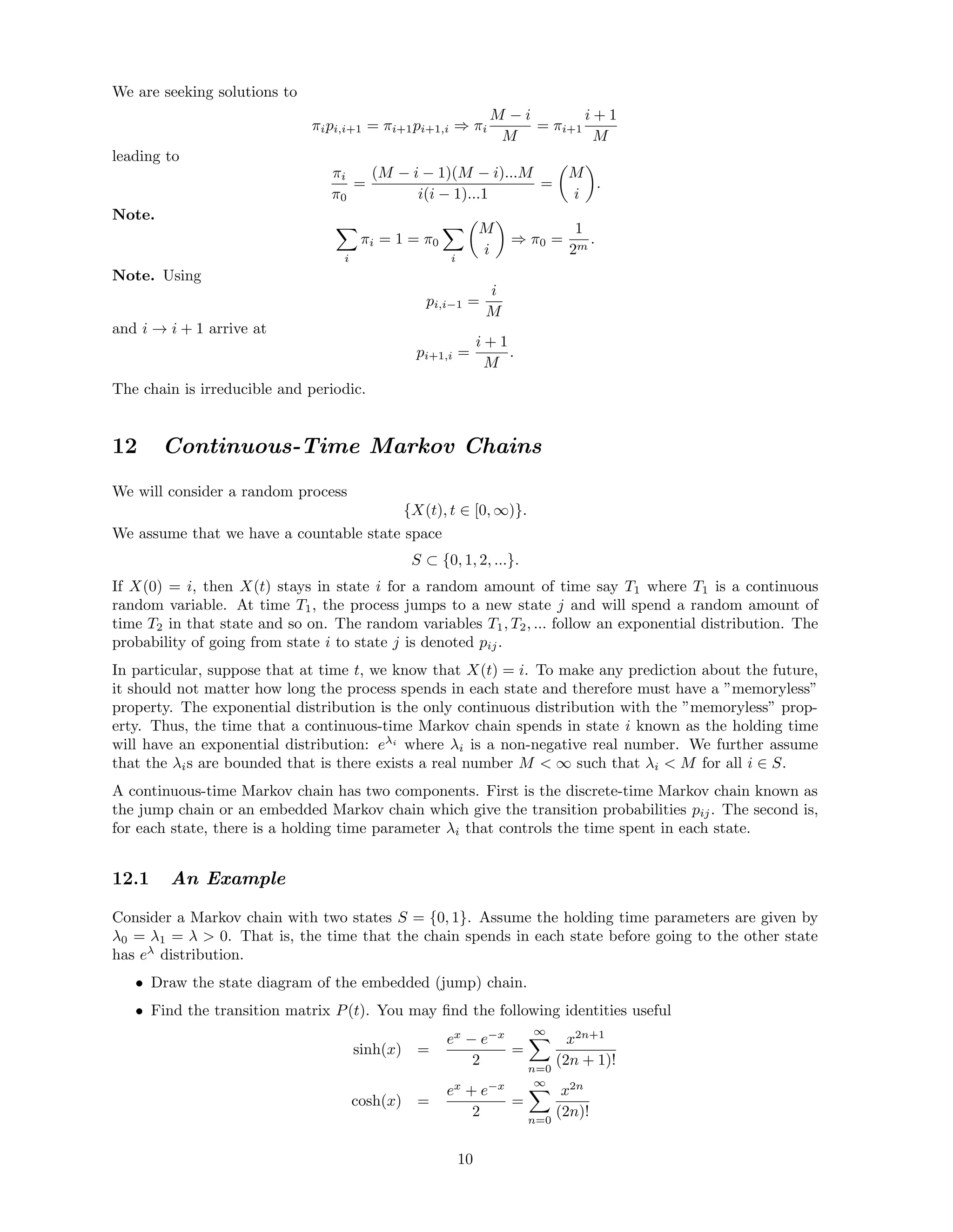 We are seeking solutions to
πipi,i+1 = πi+1pi+1,i ⇒ πi
M − i
M
= πi+1
i + 1
M
leading to
πi
π0
=
(M − i − 1)(M − i)...M
i(i − 1)...1
=
M
i
.
Note.
i
πi = 1 = π0
i
M
i
⇒ π0 =
1
2m
.
Note. Using
pi,i−1 =
i
M
and i → i + 1 arrive at
pi+1,i =
i + 1
M
.
The chain is irreducible and periodic.
12 Continuous-Time Markov Chains
We will consider a random process
{X(t), t ∈ [0, ∞)}.
We assume that we have a countable state space
S ⊂ {0, 1, 2, ...}.
If X(0) = i, then X(t) stays in state i for a random amount of time say T1 where T1 is a continuous
random variable. At time T1, the process jumps to a new state j and will spend a random amount of
time T2 in that state and so on. The random variables T1, T2, ... follow an exponential distribution. The
probability of going from state i to state j is denoted pij.
In particular, suppose that at time t, we know that X(t) = i. To make any prediction about the future,
it should not matter how long the process spends in each state and therefore must have a ”memoryless”
property. The exponential distribution is the only continuous distribution with the ”memoryless” prop-
erty. Thus, the time that a continuous-time Markov chain spends in state i known as the holding time
will have an exponential distribution: eλi
where λi is a non-negative real number. We further assume
that the λis are bounded that is there exists a real number M  ∞ such that λi  M for all i ∈ S.
A continuous-time Markov chain has two components. First is the discrete-time Markov chain known as
the jump chain or an embedded Markov chain which give the transition probabilities pij. The second is,
for each state, there is a holding time parameter λi that controls the time spent in each state.
12.1 An Example
Consider a Markov chain with two states S = {0, 1}. Assume the holding time parameters are given by
λ0 = λ1 = λ  0. That is, the time that the chain spends in each state before going to the other state
has eλ
distribution.
• Draw the state diagram of the embedded (jump) chain.
• Find the transition matrix P(t). You may ﬁnd the following identities useful
sinh(x) =
ex
− e−x
2
=
∞
n=0
x2n+1
(2n + 1)!
cosh(x) =
ex
+ e−x
2
=
∞
n=0
x2n
(2n)!
10
 