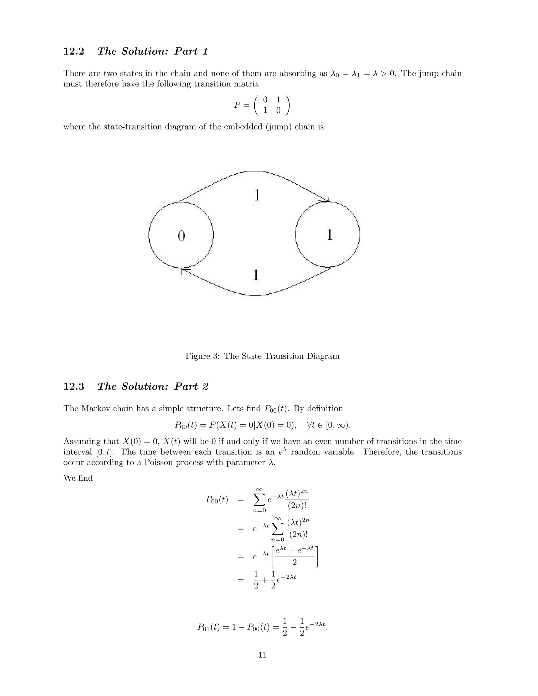 12.2 The Solution: Part 1
There are two states in the chain and none of them are absorbing as λ0 = λ1 = λ  0. The jump chain
must therefore have the following transition matrix
P =
0 1
1 0
where the state-transition diagram of the embedded (jump) chain is
Figure 3: The State Transition Diagram
12.3 The Solution: Part 2
The Markov chain has a simple structure. Lets ﬁnd P00(t). By deﬁnition
P00(t) = P(X(t) = 0|X(0) = 0), ∀t ∈ [0, ∞).
Assuming that X(0) = 0, X(t) will be 0 if and only if we have an even number of transitions in the time
interval [0, t]. The time between each transition is an eλ
random variable. Therefore, the transitions
occur according to a Poisson process with parameter λ.
We ﬁnd
P00(t) =
∞
n=0
e−λt (λt)2n
(2n)!
= e−λt
∞
n=0
(λt)2n
(2n)!
= e−λt eλt
+ e−λt
2
=
1
2
+
1
2
e−2λt
P01(t) = 1 − P00(t) =
1
2
−
1
2
e−2λt
.
11
 