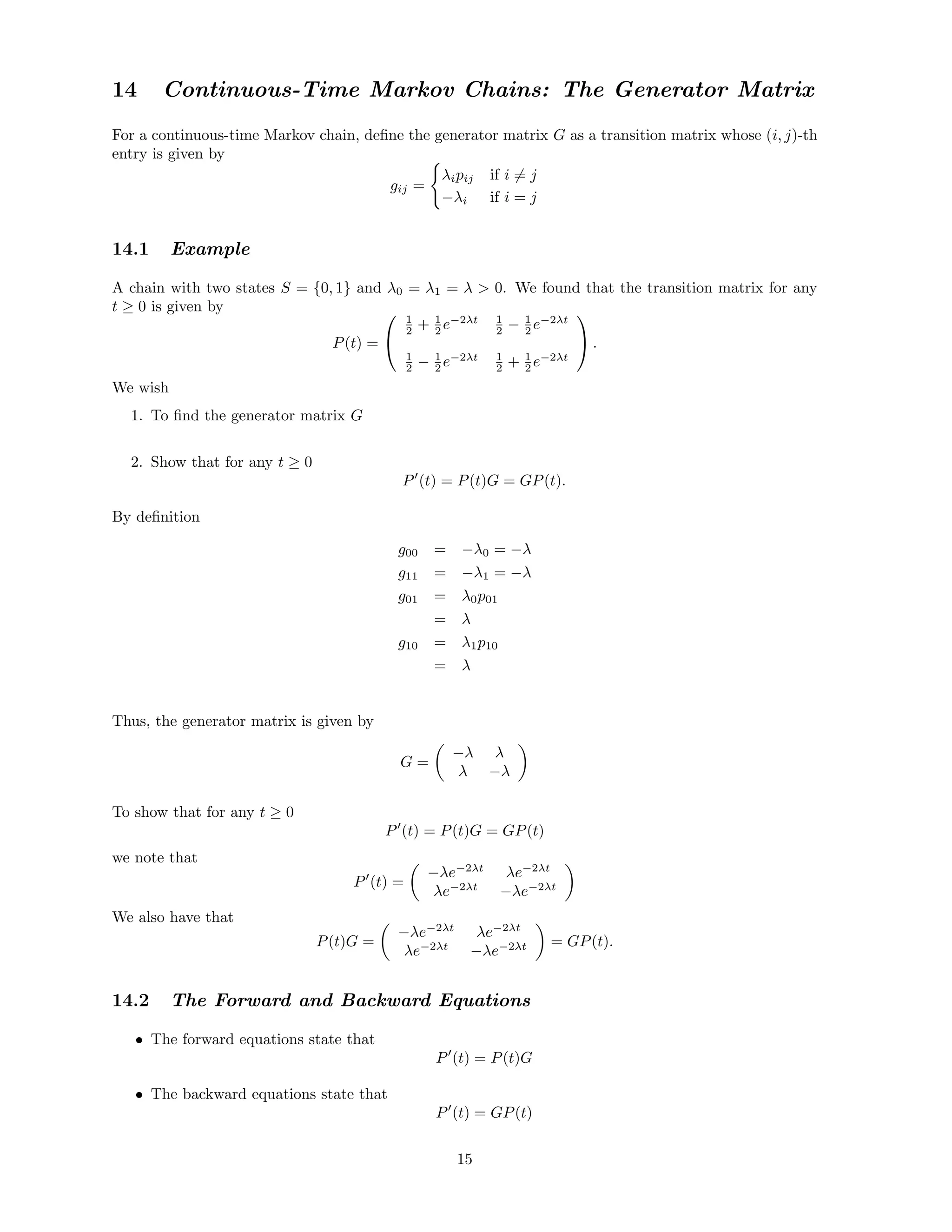 14 Continuous-Time Markov Chains: The Generator Matrix
For a continuous-time Markov chain, deﬁne the generator matrix G as a transition matrix whose (i, j)-th
entry is given by
gij =
λipij if i = j
−λi if i = j
14.1 Example
A chain with two states S = {0, 1} and λ0 = λ1 = λ  0. We found that the transition matrix for any
t ≥ 0 is given by
P(t) =


1
2 + 1
2 e−2λt 1
2 − 1
2 e−2λt
1
2 − 1
2 e−2λt 1
2 + 1
2 e−2λt

 .
We wish
1. To ﬁnd the generator matrix G
2. Show that for any t ≥ 0
P (t) = P(t)G = GP(t).
By deﬁnition
g00 = −λ0 = −λ
g11 = −λ1 = −λ
g01 = λ0p01
= λ
g10 = λ1p10
= λ
Thus, the generator matrix is given by
G =
−λ λ
λ −λ
To show that for any t ≥ 0
P (t) = P(t)G = GP(t)
we note that
P (t) =
−λe−2λt
λe−2λt
λe−2λt
−λe−2λt
We also have that
P(t)G =
−λe−2λt
λe−2λt
λe−2λt
−λe−2λt = GP(t).
14.2 The Forward and Backward Equations
• The forward equations state that
P (t) = P(t)G
• The backward equations state that
P (t) = GP(t)
15
 
