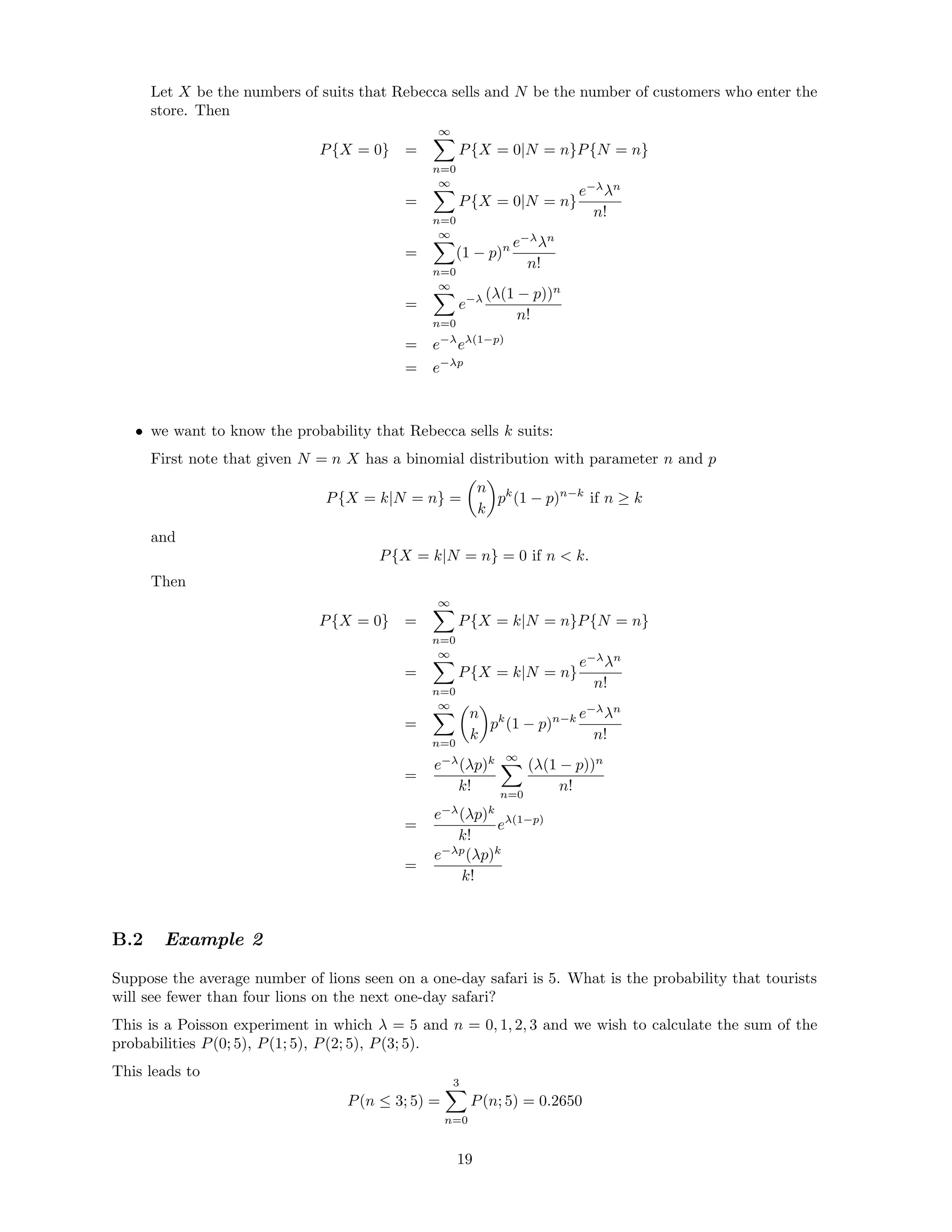 Let X be the numbers of suits that Rebecca sells and N be the number of customers who enter the
store. Then
P{X = 0} =
∞
n=0
P{X = 0|N = n}P{N = n}
=
∞
n=0
P{X = 0|N = n}
e−λ
λn
n!
=
∞
n=0
(1 − p)n e−λ
λn
n!
=
∞
n=0
e−λ (λ(1 − p))n
n!
= e−λ
eλ(1−p)
= e−λp
• we want to know the probability that Rebecca sells k suits:
First note that given N = n X has a binomial distribution with parameter n and p
P{X = k|N = n} =
n
k
pk
(1 − p)n−k
if n ≥ k
and
P{X = k|N = n} = 0 if n  k.
Then
P{X = 0} =
∞
n=0
P{X = k|N = n}P{N = n}
=
∞
n=0
P{X = k|N = n}
e−λ
λn
n!
=
∞
n=0
n
k
pk
(1 − p)n−k e−λ
λn
n!
=
e−λ
(λp)k
k!
∞
n=0
(λ(1 − p))n
n!
=
e−λ
(λp)k
k!
eλ(1−p)
=
e−λp
(λp)k
k!
B.2 Example 2
Suppose the average number of lions seen on a one-day safari is 5. What is the probability that tourists
will see fewer than four lions on the next one-day safari?
This is a Poisson experiment in which λ = 5 and n = 0, 1, 2, 3 and we wish to calculate the sum of the
probabilities P(0; 5), P(1; 5), P(2; 5), P(3; 5).
This leads to
P(n ≤ 3; 5) =
3
n=0
P(n; 5) = 0.2650
19
 