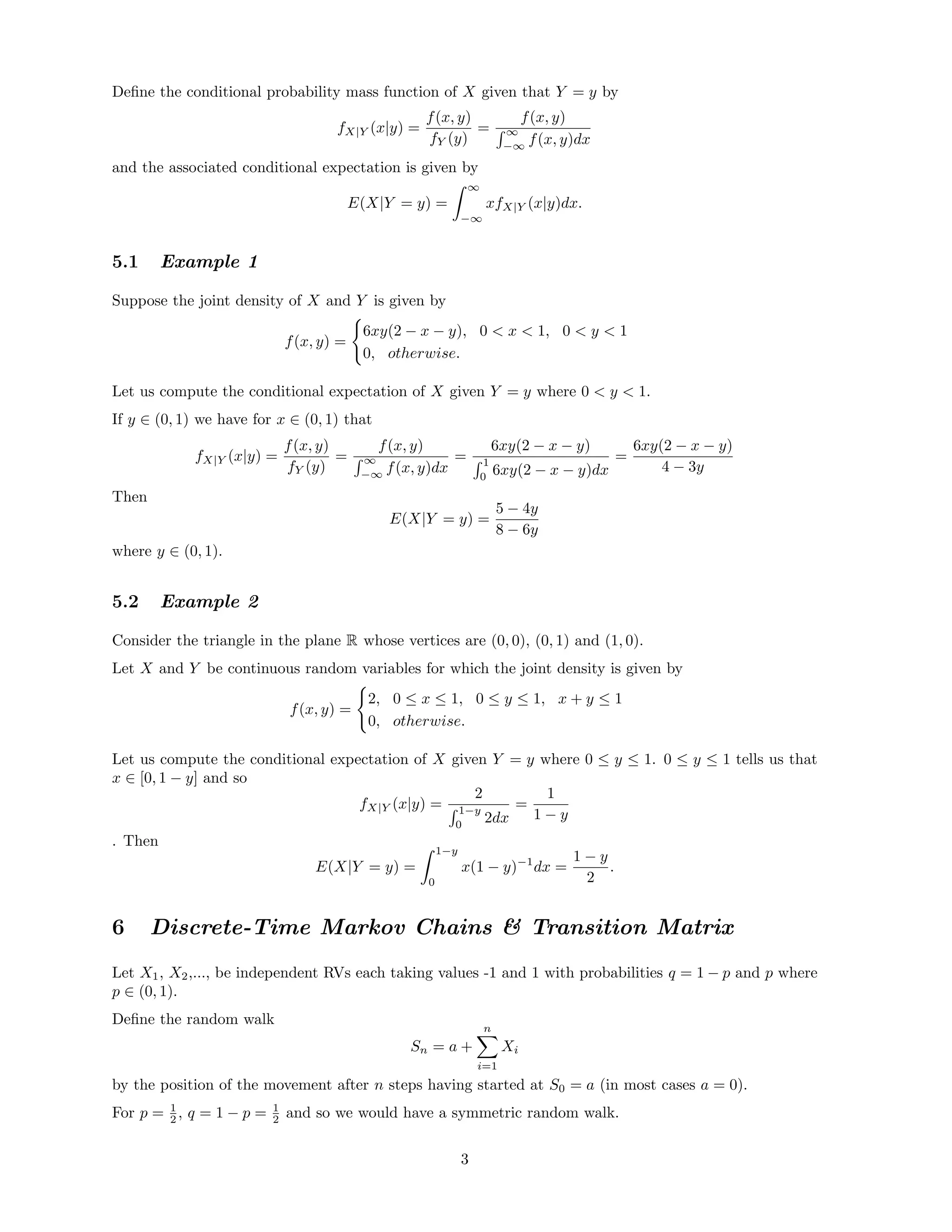 Deﬁne the conditional probability mass function of X given that Y = y by
fX|Y (x|y) =
f(x, y)
fY (y)
=
f(x, y)
∞
−∞
f(x, y)dx
and the associated conditional expectation is given by
E(X|Y = y) =
∞
−∞
xfX|Y (x|y)dx.
5.1 Example 1
Suppose the joint density of X and Y is given by
f(x, y) =
6xy(2 − x − y), 0 < x < 1, 0 < y < 1
0, otherwise.
Let us compute the conditional expectation of X given Y = y where 0 < y < 1.
If y ∈ (0, 1) we have for x ∈ (0, 1) that
fX|Y (x|y) =
f(x, y)
fY (y)
=
f(x, y)
∞
−∞
f(x, y)dx
=
6xy(2 − x − y)
1
0
6xy(2 − x − y)dx
=
6xy(2 − x − y)
4 − 3y
Then
E(X|Y = y) =
5 − 4y
8 − 6y
where y ∈ (0, 1).
5.2 Example 2
Consider the triangle in the plane R whose vertices are (0, 0), (0, 1) and (1, 0).
Let X and Y be continuous random variables for which the joint density is given by
f(x, y) =
2, 0 ≤ x ≤ 1, 0 ≤ y ≤ 1, x + y ≤ 1
0, otherwise.
Let us compute the conditional expectation of X given Y = y where 0 ≤ y ≤ 1. 0 ≤ y ≤ 1 tells us that
x ∈ [0, 1 − y] and so
fX|Y (x|y) =
2
1−y
0
2dx
=
1
1 − y
. Then
E(X|Y = y) =
1−y
0
x(1 − y)−1
dx =
1 − y
2
.
6 Discrete-Time Markov Chains & Transition Matrix
Let X1, X2,..., be independent RVs each taking values -1 and 1 with probabilities q = 1 − p and p where
p ∈ (0, 1).
Deﬁne the random walk
Sn = a +
n
i=1
Xi
by the position of the movement after n steps having started at S0 = a (in most cases a = 0).
For p = 1
2 , q = 1 − p = 1
2 and so we would have a symmetric random walk.
3
 