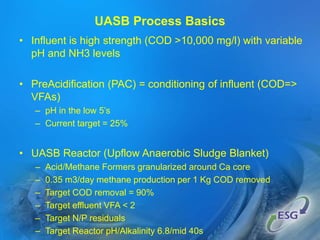 • Influent is high strength (COD >10,000 mg/l) with variable
pH and NH3 levels
• PreAcidification (PAC) = conditioning of influent (COD=>
VFAs)
– pH in the low 5’s
– Current target = 25%
• UASB Reactor (Upflow Anaerobic Sludge Blanket)
– Acid/Methane Formers granularized around Ca core
– 0.35 m3/day methane production per 1 Kg COD removed
– Target COD removal = 90%
– Target effluent VFA < 2
– Target N/P residuals
– Target Reactor pH/Alkalinity 6.8/mid 40s
UASB Process Basics
 